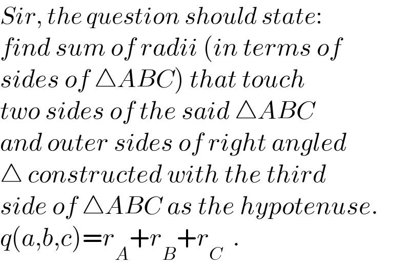 Sir, the question should state:  find sum of radii (in terms of  sides of △ABC) that touch  two sides of the said △ABC  and outer sides of right angled  △ constructed with the third  side of △ABC as the hypotenuse.  q(a,b,c)=r_A +r_B +r_C   .  