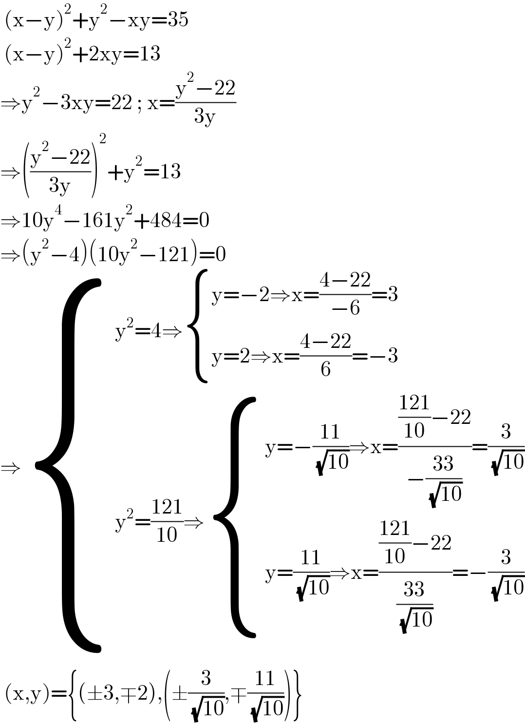  (x−y)^2 +y^2 −xy=35   (x−y)^2 +2xy=13  ⇒y^2 −3xy=22 ; x=((y^2 −22)/(3y))  ⇒(((y^2 −22)/(3y)))^2 +y^2 =13  ⇒10y^4 −161y^2 +484=0  ⇒(y^2 −4)(10y^2 −121)=0  ⇒ { ((y^2 =4⇒ { ((y=−2⇒x=((4−22)/(−6))=3)),((y=2⇒x=((4−22)/6)=−3)) :})),((y^2 =((121)/(10))⇒ { ((y=−((11)/( (√(10))))⇒x=((((121)/(10))−22)/(−((33)/( (√(10))))))=(3/( (√(10)))))),((y=((11)/( (√(10))))⇒x=((((121)/(10))−22)/((33)/( (√(10)))))=−(3/( (√(10)))))) :})) :}   (x,y)={(±3,∓2),(±(3/( (√(10)))),∓((11)/( (√(10)))))}  