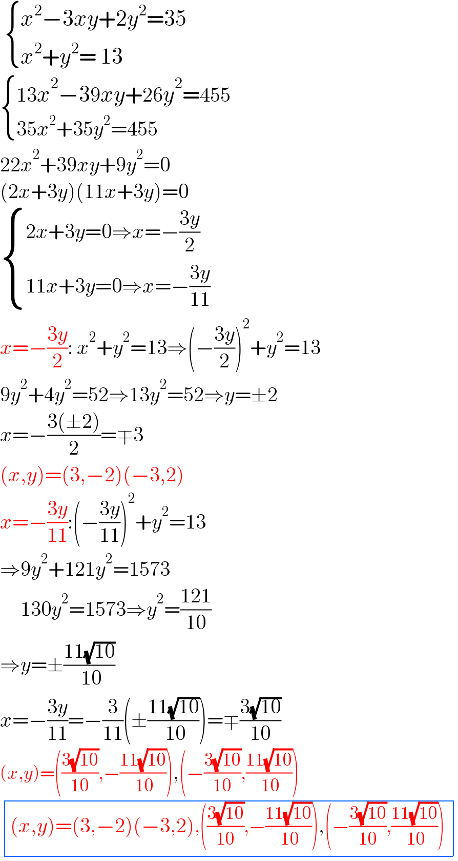   { ((x^2 −3xy+2y^2 =35)),((x^2 +y^2 = 13)) :}   { ((13x^2 −39xy+26y^2 =455)),((35x^2 +35y^2 =455)) :}  22x^2 +39xy+9y^2 =0  (2x+3y)(11x+3y)=0   { ((2x+3y=0⇒x=−((3y)/2))),((11x+3y=0⇒x=−((3y)/(11)))) :}  x=−((3y)/2): x^2 +y^2 =13⇒(−((3y)/2))^2 +y^2 =13  9y^2 +4y^2 =52⇒13y^2 =52⇒y=±2  x=−((3(±2))/2)=∓3  (x,y)=(3,−2)(−3,2)  x=−((3y)/(11)):(−((3y)/(11)))^2 +y^2 =13  ⇒9y^2 +121y^2 =1573       130y^2 =1573⇒y^2 =((121)/(10))  ⇒y=±((11(√(10)))/( 10))  x=−((3y)/(11))=−(3/(11))(±((11(√(10)))/( 10)))=∓((3(√(10)))/(10))  (x,y)=(((3(√(10)))/(10)),−((11(√(10)))/( 10))),(−((3(√(10)))/(10)),((11(√(10)))/( 10)))   determinant ((((x,y)=(3,−2)(−3,2),(((3(√(10)))/(10)),−((11(√(10)))/( 10))),(−((3(√(10)))/(10)),((11(√(10)))/( 10))))))  