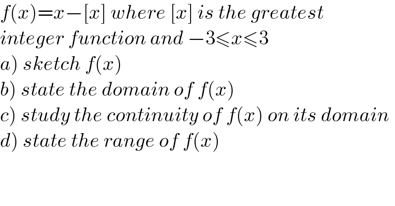 f(x)=x−[x] where [x] is the greatest  integer function and −3≤x≤3  a) sketch f(x)  b) state the domain of f(x)  c) study the continuity of f(x) on its domain  d) state the range of f(x)  