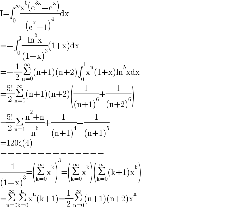 I=∫_0 ^∞ ((x^5 (e^(3x) −e^x ))/((e^x −1)^4 ))dx  =−∫_0 ^1 ((ln^5 x)/((1−x)^3 ))(1+x)dx  =−(1/2)Σ_(n=0) ^∞ (n+1)(n+2)∫_0 ^1 x^n (1+x)ln^5 xdx  =((5!)/2)Σ_(n=0) ^∞ (n+1)(n+2)((1/((n+1)^6 ))+(1/((n+2)^6 )))  =((5!)/2)Σ_(n=1) ((n^2 +n)/n^6 )+(1/((n+1)^4 ))−(1/((n+1)^5 ))  =120ζ(4)  −−−−−−−−−−−−−−  (1/((1−x)^3 ))=(Σ_(k=0) ^∞ x^k )^3 =(Σ_(k=0) ^∞ x^k )(Σ_(k=0) ^∞ (k+1)x^k )  =Σ_(n=0) ^∞ Σ_(k=0) ^n x^n (k+1)=(1/2)Σ_(n=0) ^∞ (n+1)(n+2)x^n   