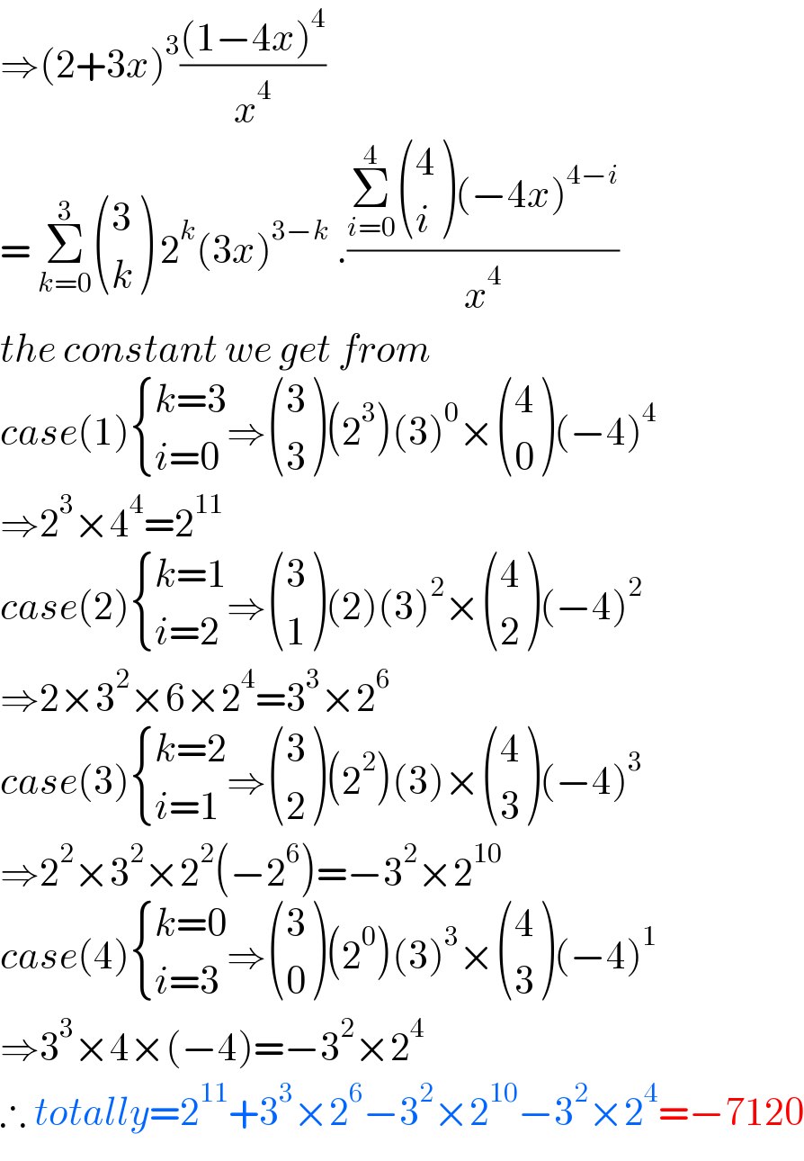 ⇒(2+3x)^3 (((1−4x)^4 )/x^4 )  = Σ_(k=0) ^3  ((3),(k) ) 2^k (3x)^(3−k)  .((Σ_(i=0) ^4  ((4),(i) )(−4x)^(4−i) )/x^4 )  the constant we get from  case(1) { ((k=3)),((i=0)) :}⇒ ((3),(3) )(2^3 )(3)^0 × ((4),(0) )(−4)^4   ⇒2^3 ×4^4 =2^(11)   case(2) { ((k=1)),((i=2)) :}⇒ ((3),(1) )(2)(3)^2 × ((4),(2) )(−4)^2   ⇒2×3^2 ×6×2^4 =3^3 ×2^6   case(3) { ((k=2)),((i=1)) :}⇒ ((3),(2) )(2^2 )(3)× ((4),(3) )(−4)^3   ⇒2^2 ×3^2 ×2^2 (−2^6 )=−3^2 ×2^(10)   case(4) { ((k=0)),((i=3)) :}⇒ ((3),(0) )(2^0 )(3)^3 × ((4),(3) )(−4)^1   ⇒3^3 ×4×(−4)=−3^2 ×2^4   ∴ totally=2^(11) +3^3 ×2^6 −3^2 ×2^(10) −3^2 ×2^4 =−7120  