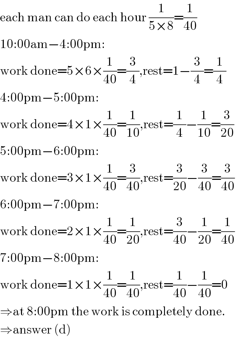 each man can do each hour (1/(5×8))=(1/(40))  10:00am−4:00pm:  work done=5×6×(1/(40))=(3/4),rest=1−(3/4)=(1/4)  4:00pm−5:00pm:  work done=4×1×(1/(40))=(1/(10)),rest=(1/4)−(1/(10))=(3/(20))  5:00pm−6:00pm:  work done=3×1×(1/(40))=(3/(40)),rest=(3/(20))−(3/(40))=(3/(40))  6:00pm−7:00pm:  work done=2×1×(1/(40))=(1/(20)),rest=(3/(40))−(1/(20))=(1/(40))  7:00pm−8:00pm:  work done=1×1×(1/(40))=(1/(40)),rest=(1/(40))−(1/(40))=0  ⇒at 8:00pm the work is completely done.  ⇒answer (d)  