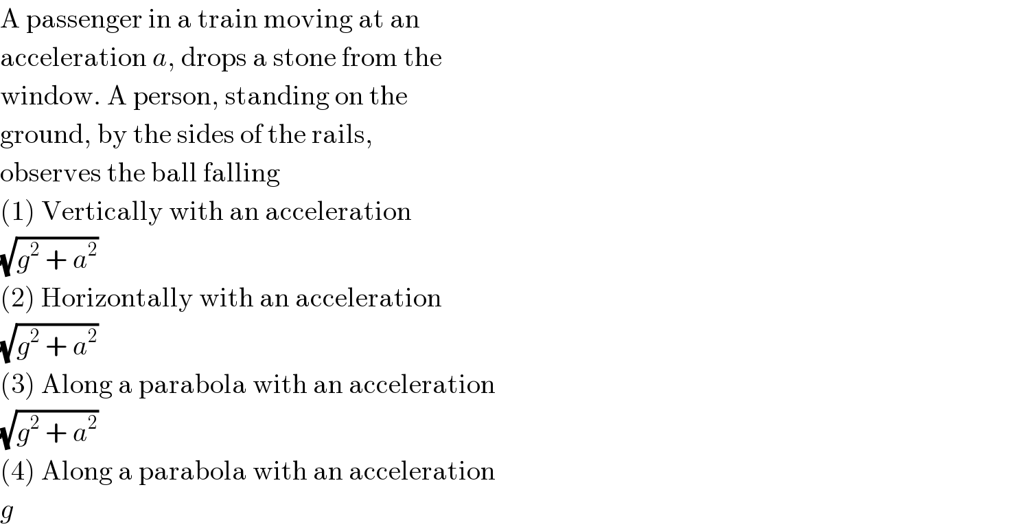A passenger in a train moving at an  acceleration a, drops a stone from the  window. A person, standing on the  ground, by the sides of the rails,  observes the ball falling  (1) Vertically with an acceleration  (√(g^2  + a^2 ))  (2) Horizontally with an acceleration  (√(g^2  + a^2 ))  (3) Along a parabola with an acceleration  (√(g^2  + a^2 ))  (4) Along a parabola with an acceleration  g  