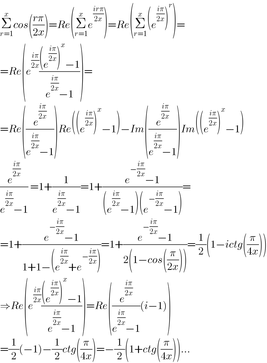 Σ_(r=1) ^x cos(((rπ)/(2x)))=Re(Σ_(r=1) ^x e^((irπ)/(2x)) )=Re(Σ_(r=1) ^x (e^((iπ)/(2x)) )^r )=  =Re(e^((iπ)/(2x)) (((e^((iπ)/(2x)) )^x −1)/(e^((iπ)/(2x)) −1)))=  =Re((e^((iπ)/(2x)) /(e^((iπ)/(2x)) −1)))Re((e^((iπ)/(2x)) )^x −1)−Im((e^((iπ)/(2x)) /(e^((iπ)/(2x)) −1)))Im((e^((iπ)/(2x)) )^x −1)  (e^((iπ)/(2x)) /(e^((iπ)/(2x)) −1)) =1+(1/(e^((iπ)/(2x)) −1))=1+((e^(−((iπ)/(2x))) −1)/((e^((iπ)/(2x)) −1)(e^(−((iπ)/(2x))) −1)))=  =1+((e^(−((iπ)/(2x))) −1)/(1+1−(e^((iπ)/(2x)) +e^(−((iπ)/(2x))) )))=1+((e^(−((iπ)/(2x))) −1)/(2(1−cos((π/(2x))))))=(1/2)(1−ictg((π/(4x))))  ⇒Re(e^((iπ)/(2x)) (((e^((iπ)/(2x)) )^x −1)/(e^((iπ)/(2x)) −1)))=Re((e^((iπ)/(2x)) /(e^((iπ)/(2x)) −1))(i−1))  =(1/2)(−1)−(1/2)ctg((π/(4x)))=−(1/2)(1+ctg((π/(4x))))...  