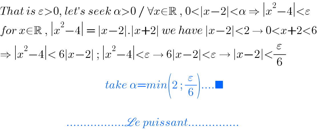 That is ε>0, let′s seek α>0 / ∀x∈R , 0<∣x−2∣<α ⇒ ∣x^2 −4∣<ε  for x∈R , ∣x^2 −4∣ = ∣x−2∣.∣x+2∣ we have ∣x−2∣<2 → 0<x+2<6  ⇒ ∣x^2 −4∣< 6∣x−2∣ ; ∣x^2 −4∣<ε → 6∣x−2∣<ε → ∣x−2∣<(ε/6)                                                take α=min(2 ; (ε/6))....■                                 .................Le puissant...............  