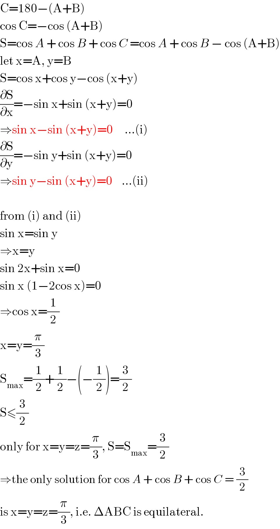 C=180−(A+B)  cos C=−cos (A+B)  S=cos A + cos B + cos C =cos A + cos B − cos (A+B)  let x=A, y=B  S=cos x+cos y−cos (x+y)  (∂S/∂x)=−sin x+sin (x+y)=0  ⇒sin x−sin (x+y)=0     ...(i)  (∂S/∂y)=−sin y+sin (x+y)=0  ⇒sin y−sin (x+y)=0    ...(ii)    from (i) and (ii)  sin x=sin y  ⇒x=y  sin 2x+sin x=0  sin x (1−2cos x)=0  ⇒cos x=(1/2)  x=y=(π/3)  S_(max) =(1/2)+(1/2)−(−(1/2))=(3/2)  S≤(3/2)  only for x=y=z=(π/3), S=S_(max) =(3/2)  ⇒the only solution for cos A + cos B + cos C = (3/2)  is x=y=z=(π/3), i.e. ΔABC is equilateral.  