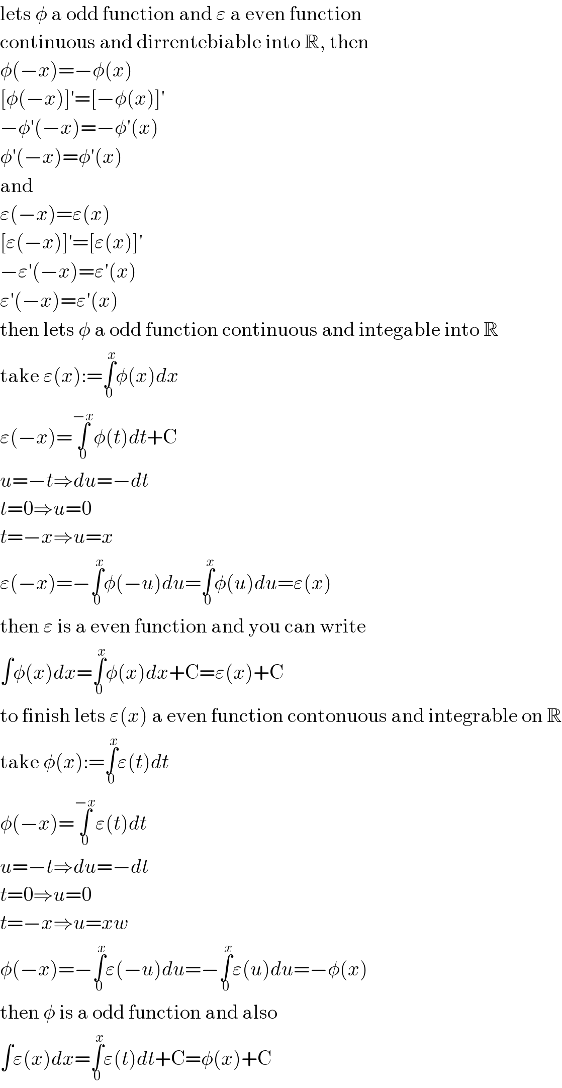 lets φ a odd function and ε a even function  continuous and dirrentebiable into R, then  φ(−x)=−φ(x)  [φ(−x)]′=[−φ(x)]′  −φ′(−x)=−φ′(x)  φ′(−x)=φ′(x)  and  ε(−x)=ε(x)  [ε(−x)]′=[ε(x)]′  −ε′(−x)=ε′(x)  ε′(−x)=ε′(x)  then lets φ a odd function continuous and integable into R  take ε(x):=∫_0 ^x φ(x)dx  ε(−x)=∫_0 ^(−x) φ(t)dt+C  u=−t⇒du=−dt  t=0⇒u=0  t=−x⇒u=x  ε(−x)=−∫_0 ^x φ(−u)du=∫_0 ^x φ(u)du=ε(x)  then ε is a even function and you can write  ∫φ(x)dx=∫_0 ^x φ(x)dx+C=ε(x)+C  to finish lets ε(x) a even function contonuous and integrable on R  take φ(x):=∫_0 ^x ε(t)dt  φ(−x)=∫_0 ^(−x) ε(t)dt  u=−t⇒du=−dt  t=0⇒u=0  t=−x⇒u=xw  φ(−x)=−∫_0 ^x ε(−u)du=−∫_0 ^x ε(u)du=−φ(x)  then φ is a odd function and also  ∫ε(x)dx=∫_0 ^x ε(t)dt+C=φ(x)+C  