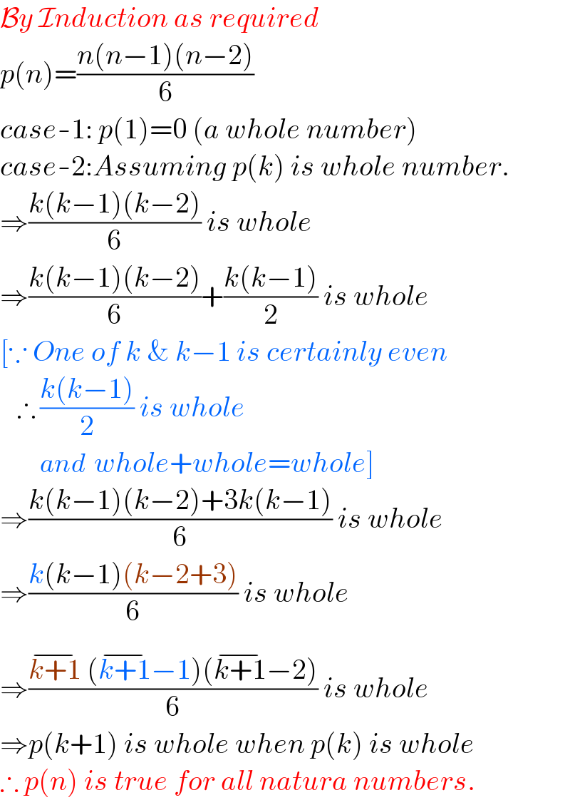 By Induction as required  p(n)=((n(n−1)(n−2))/6)  case-1: p(1)=0 (a whole number)  case-2:Assuming p(k) is whole number.  ⇒((k(k−1)(k−2))/6) is whole  ⇒((k(k−1)(k−2))/6)+((k(k−1))/2) is whole  [∵ One of k & k−1 is certainly even     ∴ ((k(k−1))/2) is whole          and  whole+whole=whole]  ⇒((k(k−1)(k−2)+3k(k−1))/6) is whole  ⇒((k(k−1)(k−2+3))/6) is whole  ⇒((k+1^(−)  (k+1^(−) −1)(k+1^(−) −2))/6) is whole  ⇒p(k+1) is whole when p(k) is whole  ∴ p(n) is true for all natura numbers.  