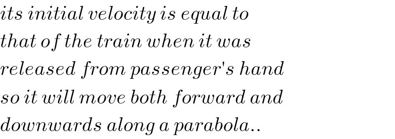 its initial velocity is equal to   that of the train when it was  released from passenger′s hand  so it will move both forward and  downwards along a parabola..  