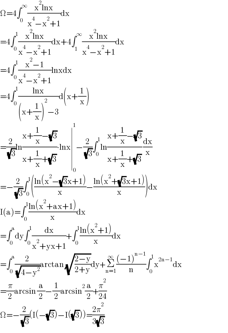 Ω=4∫_0 ^∞ ((x^2 lnx)/(x^4 −x^2 +1))dx  =4∫_0 ^1 ((x^2 lnx)/(x^4 −x^2 +1))dx+4∫_1 ^∞ ((x^2 lnx)/(x^4 −x^2 +1))dx  =4∫_0 ^1 ((x^2 −1)/(x^4 −x^2 +1))lnxdx  =4∫_0 ^1 ((lnx)/((x+(1/x))^2 −3))d(x+(1/x))  =(2/( (√3)))ln((x+(1/x)−(√3))/(x+(1/x)+(√3)))∙lnx∣_0 ^1 −(2/( (√3)))∫_0 ^1 ln((x+(1/x)−(√3))/(x+(1/x)+(√3))) (dx/x)  =−(2/( (√3)))∫_0 ^1 (((ln(x^2 −(√3)x+1))/x)−((ln(x^2 +(√3)x+1))/x))dx  I(a)=∫_0 ^1 ((ln(x^2 +ax+1))/x)dx  =∫_0 ^a dy∫_0 ^1 (dx/(x^2 +yx+1))+∫_0 ^1 ((ln(x^2 +1))/x)dx  =∫_0 ^a (2/( (√(4−y^2 ))))arctan (√((2−y)/(2+y)))dy+Σ_(n=1) ^∞ (((−1)^(n−1) )/n)∫_0 ^1 x^(2n−1) dx  =(π/2)arcsin (a/2)−(1/2)arcsin^2 (a/2)+(π^2 /(24))  Ω=−(2/( (√3)))(I(−(√3))−I((√3)))=((2π^2 )/(3(√3)))  