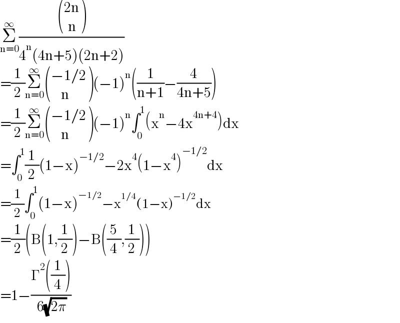 Σ_(n=0) ^∞ ( (((2n)),((  n)) )/(4^n (4n+5)(2n+2)))  =(1/2)Σ_(n=0) ^∞  (((−1/2)),((     n)) )(−1)^n ((1/(n+1))−(4/(4n+5)))  =(1/2)Σ_(n=0) ^∞  (((−1/2)),((     n)) )(−1)^n ∫_0 ^1 (x^n −4x^(4n+4) )dx  =∫_0 ^1 (1/2)(1−x)^(−1/2) −2x^4 (1−x^4 )^(−1/2) dx  =(1/2)∫_0 ^1 (1−x)^(−1/2) −x^(1/4) (1−x)^(−1/2) dx  =(1/2)(B(1,(1/2))−B((5/4),(1/2)))  =1−((Γ^2 ((1/4)))/( 6(√(2π))))  