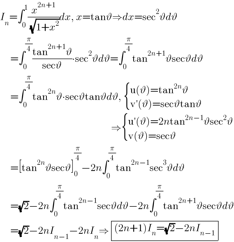 I_n =∫_0 ^1 (x^(2n+1) /( (√(1+x^2 ))))dx, x=tanϑ⇒dx=sec^2 ϑdϑ       =∫_0 ^(π/4) ((tan^(2n+1) ϑ)/(secϑ))∙sec^2 ϑdϑ=∫_0 ^(π/4) tan^(2n+1) ϑsecϑdϑ       =∫_0 ^(π/4) tan^(2n) ϑ∙secϑtanϑdϑ,  { ((u(ϑ)=tan^(2n) ϑ)),((v′(ϑ)=secϑtanϑ)) :}                                                        ⇒ { ((u′(ϑ)=2ntan^(2n−1) ϑsec^2 ϑ)),((v(ϑ)=secϑ)) :}       =[tan^(2n) ϑsecϑ]_0 ^(π/4) −2n∫_0 ^(π/4) tan^(2n−1) sec^3 ϑdϑ       =(√2)−2n∫_0 ^(π/4) tan^(2n−1) secϑdϑ−2n∫_0 ^(π/4) tan^(2n+1) ϑsecϑdϑ       =(√2)−2nI_(n−1) −2nI_n ⇒ determinant ((((2n+1)I_n =(√2)−2nI_(n−1) )))  