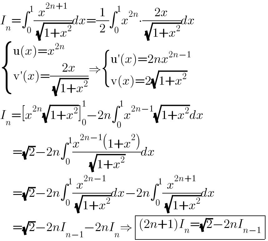 I_n =∫_0 ^1 (x^(2n+1) /( (√(1+x^2 ))))dx=(1/2)∫_0 ^1 x^(2n) ∙((2x)/( (√(1+x^2 ))))dx   { ((u(x)=x^(2n) )),((v′(x)=((2x)/( (√(1+x^2 )))))) :}⇒ { ((u′(x)=2nx^(2n−1) )),((v(x)=2(√(1+x^2 )))) :}  I_n =[x^(2n) (√(1+x^2 ))]_0 ^1 −2n∫_0 ^1 x^(2n−1) (√(1+x^2 ))dx       =(√2)−2n∫_0 ^1 ((x^(2n−1) (1+x^2 ))/( (√(1+x^2 ))))dx       =(√2)−2n∫_0 ^1 (x^(2n−1) /( (√(1+x^2 ))))dx−2n∫_0 ^1 (x^(2n+1) /( (√(1+x^2 ))))dx       =(√2)−2nI_(n−1) −2nI_n ⇒ determinant ((((2n+1)I_n =(√2)−2nI_(n−1) )))  