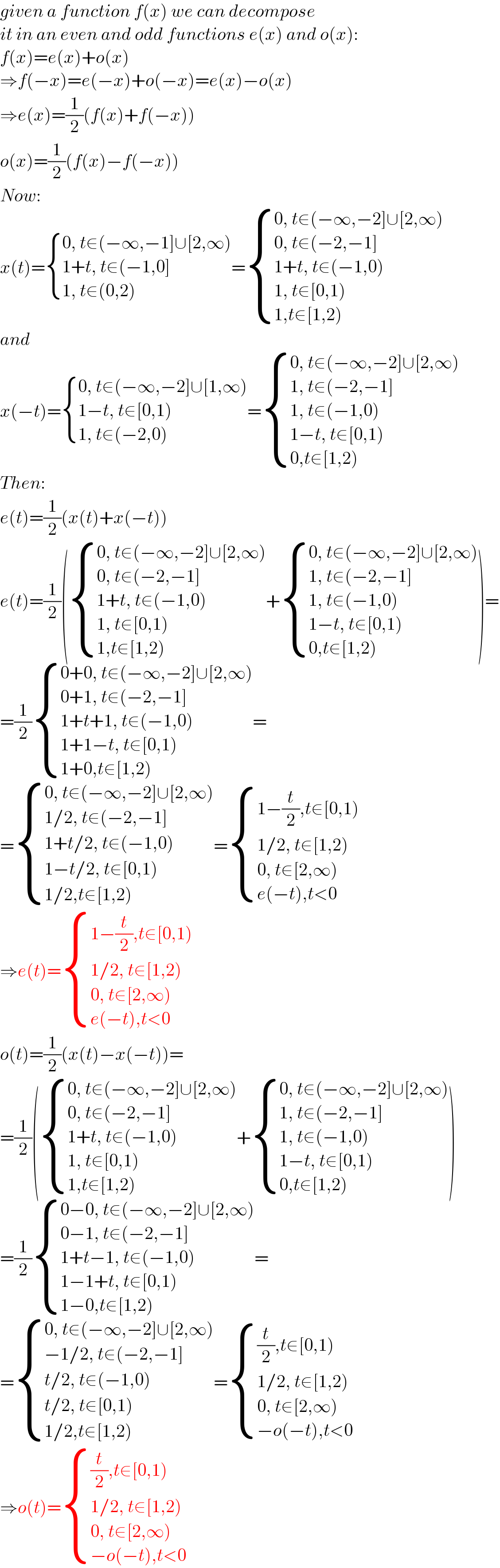 given a function f(x) we can decompose  it in an even and odd functions e(x) and o(x):  f(x)=e(x)+o(x)  ⇒f(−x)=e(−x)+o(−x)=e(x)−o(x)  ⇒e(x)=(1/2)(f(x)+f(−x))  o(x)=(1/2)(f(x)−f(−x))  Now:  x(t)= { ((0, t∈(−∞,−1]∪[2,∞))),((1+t, t∈(−1,0])),((1, t∈(0,2))) :}= { ((0, t∈(−∞,−2]∪[2,∞))),((0, t∈(−2,−1])),((1+t, t∈(−1,0))),((1, t∈[0,1))),((1,t∈[1,2))) :}  and  x(−t)= { ((0, t∈(−∞,−2]∪[1,∞))),((1−t, t∈[0,1))),((1, t∈(−2,0))) :}= { ((0, t∈(−∞,−2]∪[2,∞))),((1, t∈(−2,−1])),((1, t∈(−1,0))),((1−t, t∈[0,1))),((0,t∈[1,2))) :}  Then:  e(t)=(1/2)(x(t)+x(−t))  e(t)=(1/2)( { ((0, t∈(−∞,−2]∪[2,∞))),((0, t∈(−2,−1])),((1+t, t∈(−1,0))),((1, t∈[0,1))),((1,t∈[1,2))) :}+ { ((0, t∈(−∞,−2]∪[2,∞))),((1, t∈(−2,−1])),((1, t∈(−1,0))),((1−t, t∈[0,1))),((0,t∈[1,2))) :})=  =(1/2) { ((0+0, t∈(−∞,−2]∪[2,∞))),((0+1, t∈(−2,−1])),((1+t+1, t∈(−1,0))),((1+1−t, t∈[0,1))),((1+0,t∈[1,2))) :}=  = { ((0, t∈(−∞,−2]∪[2,∞))),((1/2, t∈(−2,−1])),((1+t/2, t∈(−1,0))),((1−t/2, t∈[0,1))),((1/2,t∈[1,2))) :}= { ((1−(t/2),t∈[0,1))),((1/2, t∈[1,2))),((0, t∈[2,∞))),((e(−t),t<0)) :}  ⇒e(t)= { ((1−(t/2),t∈[0,1))),((1/2, t∈[1,2))),((0, t∈[2,∞))),((e(−t),t<0)) :}  o(t)=(1/2)(x(t)−x(−t))=  =(1/2)( { ((0, t∈(−∞,−2]∪[2,∞))),((0, t∈(−2,−1])),((1+t, t∈(−1,0))),((1, t∈[0,1))),((1,t∈[1,2))) :}+ { ((0, t∈(−∞,−2]∪[2,∞))),((1, t∈(−2,−1])),((1, t∈(−1,0))),((1−t, t∈[0,1))),((0,t∈[1,2))) :})  =(1/2) { ((0−0, t∈(−∞,−2]∪[2,∞))),((0−1, t∈(−2,−1])),((1+t−1, t∈(−1,0))),((1−1+t, t∈[0,1))),((1−0,t∈[1,2))) :}=  = { ((0, t∈(−∞,−2]∪[2,∞))),((−1/2, t∈(−2,−1])),((t/2, t∈(−1,0))),((t/2, t∈[0,1))),((1/2,t∈[1,2))) :}= { (((t/2),t∈[0,1))),((1/2, t∈[1,2))),((0, t∈[2,∞))),((−o(−t),t<0)) :}  ⇒o(t)= { (((t/2),t∈[0,1))),((1/2, t∈[1,2))),((0, t∈[2,∞))),((−o(−t),t<0)) :}  