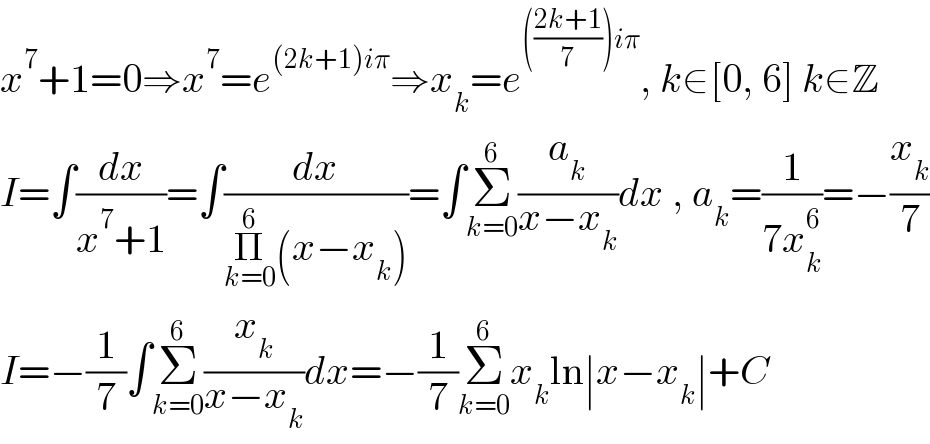 x^7 +1=0⇒x^7 =e^((2k+1)iπ) ⇒x_k =e^((((2k+1)/7))iπ) , k∈[0, 6] k∈Z  I=∫(dx/(x^7 +1))=∫(dx/(Π_(k=0) ^6 (x−x_k )))=∫Σ_(k=0) ^6 (a_k /(x−x_k ))dx , a_k =(1/(7x_k ^6 ))=−(x_k /7)  I=−(1/7)∫Σ_(k=0) ^6 (x_k /(x−x_k ))dx=−(1/7)Σ_(k=0) ^6 x_k ln∣x−x_k ∣+C  