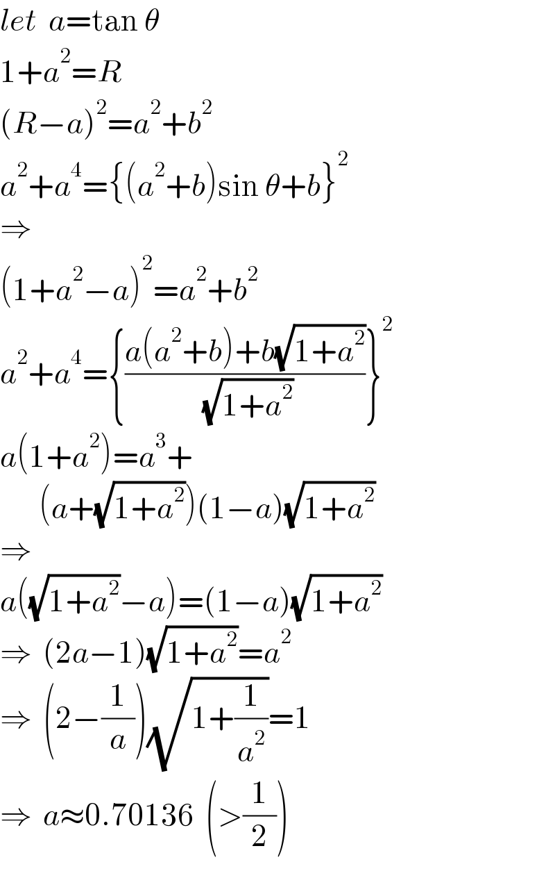 let  a=tan θ  1+a^2 =R  (R−a)^2 =a^2 +b^2   a^2 +a^4 ={(a^2 +b)sin θ+b}^2   ⇒  (1+a^2 −a)^2 =a^2 +b^2   a^2 +a^4 ={((a(a^2 +b)+b(√(1+a^2 )))/( (√(1+a^2 ))))}^2   a(1+a^2 )=a^3 +         (a+(√(1+a^2 )))(1−a)(√(1+a^2 ))  ⇒  a((√(1+a^2 ))−a)=(1−a)(√(1+a^2 ))  ⇒  (2a−1)(√(1+a^2 ))=a^2   ⇒  (2−(1/a))(√(1+(1/a^2 )))=1  ⇒  a≈0.70136  (>(1/2))  