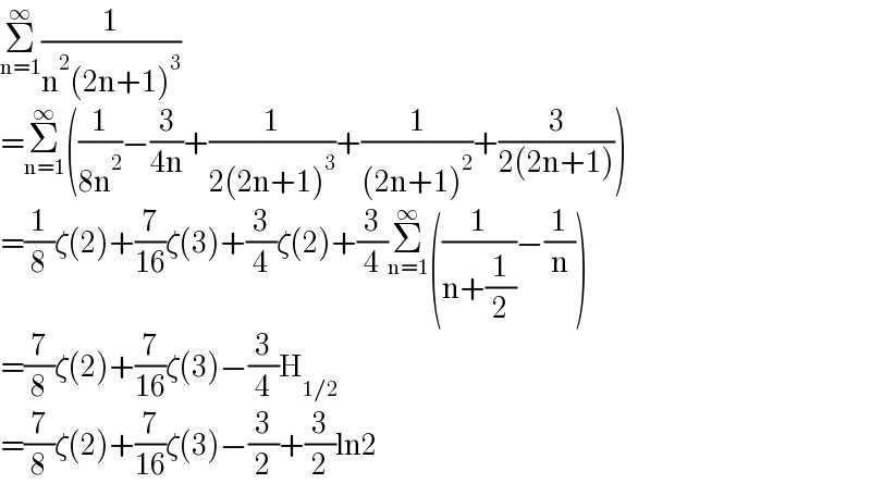 Σ_(n=1) ^∞ (1/(n^2 (2n+1)^3 ))  =Σ_(n=1) ^∞ ((1/(8n^2 ))−(3/(4n))+(1/(2(2n+1)^3 ))+(1/((2n+1)^2 ))+(3/(2(2n+1))))  =(1/8)ζ(2)+(7/(16))ζ(3)+(3/4)ζ(2)+(3/4)Σ_(n=1) ^∞ ((1/(n+(1/2)))−(1/n))  =(7/8)ζ(2)+(7/(16))ζ(3)−(3/4)H_(1/2)   =(7/8)ζ(2)+(7/(16))ζ(3)−(3/2)+(3/2)ln2  