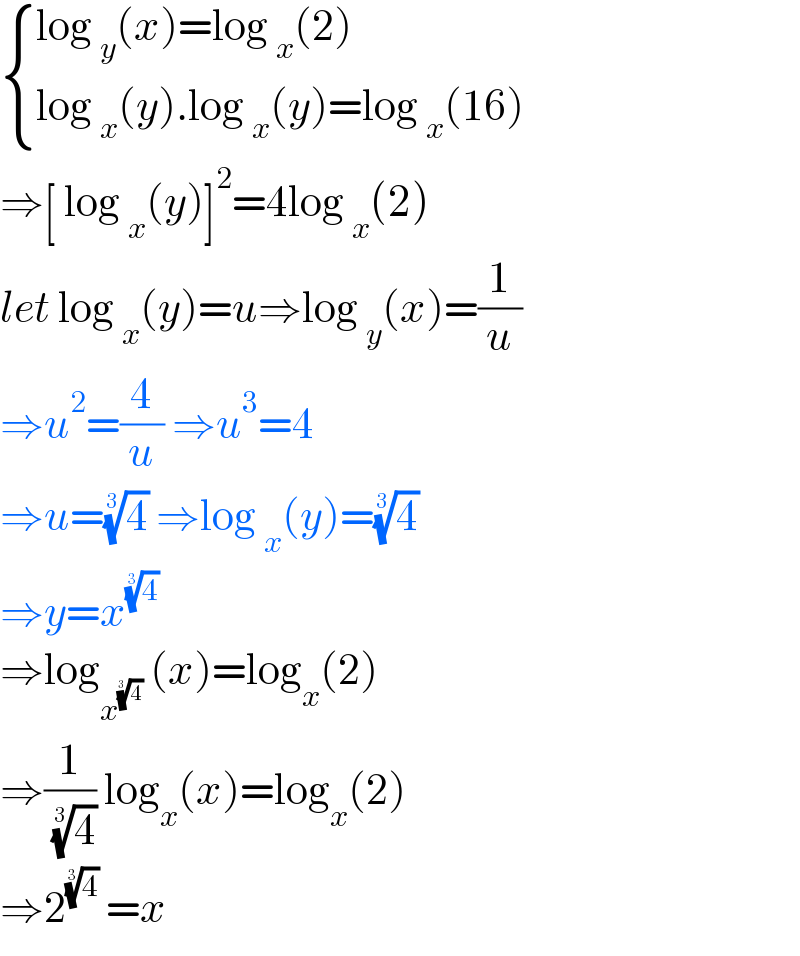  { ((log _y (x)=log _x (2))),((log _x (y).log _x (y)=log _x (16))) :}  ⇒[ log _x (y)]^2 =4log _x (2)  let log _x (y)=u⇒log _y (x)=(1/u)  ⇒u^2 =(4/u) ⇒u^3 =4  ⇒u=(4)^(1/3)  ⇒log _x (y)=(4)^(1/3)   ⇒y=x^(4)^(1/3)     ⇒log_x^(4)^(1/3)    (x)=log_x (2)  ⇒(1/( (4)^(1/3) )) log_x (x)=log_x (2)  ⇒2^(4)^(1/3)   =x     