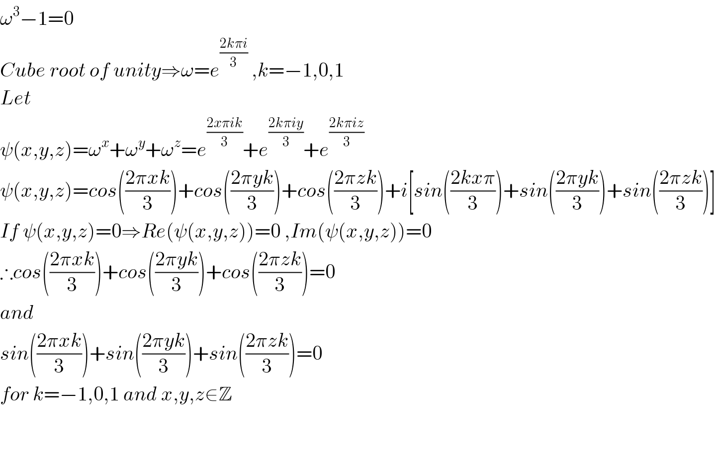 ω^3 −1=0  Cube root of unity⇒ω=e^((2kπi)/3)  ,k=−1,0,1  Let  ψ(x,y,z)=ω^x +ω^y +ω^z =e^((2xπik)/3) +e^((2kπiy)/3) +e^((2kπiz)/3)   ψ(x,y,z)=cos(((2πxk)/3))+cos(((2πyk)/3))+cos(((2πzk)/3))+i[sin(((2kxπ)/3))+sin(((2πyk)/3))+sin(((2πzk)/3))]  If ψ(x,y,z)=0⇒Re(ψ(x,y,z))=0 ,Im(ψ(x,y,z))=0  ∴cos(((2πxk)/3))+cos(((2πyk)/3))+cos(((2πzk)/3))=0  and   sin(((2πxk)/3))+sin(((2πyk)/3))+sin(((2πzk)/3))=0  for k=−1,0,1 and x,y,z∈Z      