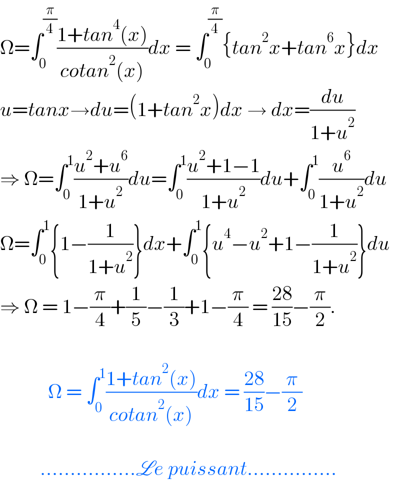 Ω=∫_0 ^(π/4) ((1+tan^4 (x))/(cotan^2 (x)))dx = ∫_0 ^(π/4) {tan^2 x+tan^6 x}dx  u=tanx→du=(1+tan^2 x)dx → dx=(du/(1+u^2 ))  ⇒ Ω=∫_0 ^1 ((u^2 +u^6 )/(1+u^2 ))du=∫_0 ^1 ((u^2 +1−1)/(1+u^2 ))du+∫_0 ^1 (u^6 /(1+u^2 ))du  Ω=∫_0 ^1 {1−(1/(1+u^2 ))}dx+∫_0 ^1 {u^4 −u^2 +1−(1/(1+u^2 ))}du  ⇒ Ω = 1−(π/4)+(1/5)−(1/3)+1−(π/4) = ((28)/(15))−(π/2).                Ω = ∫_0 ^1 ((1+tan^2 (x))/(cotan^2 (x)))dx = ((28)/(15))−(π/2)              ................Le puissant...............  