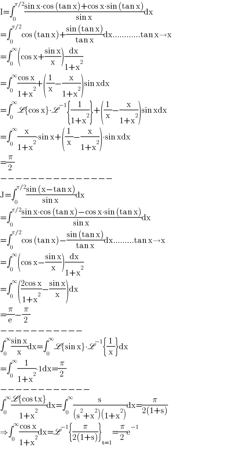 I=∫_0 ^(π/2) ((sin x∙cos (tan x)+cos x∙sin (tan x))/(sin x))dx  =∫_0 ^(π/2) cos (tan x)+((sin (tan x))/(tan x))dx............tan x→x  =∫_0 ^∞ (cos x+((sin x)/x))(dx/(1+x^2 ))  =∫_0 ^∞ ((cos x)/(1+x^2 ))+((1/x)−(x/(1+x^2 )))sin xdx  =∫_0 ^∞ L{cos x}∙L^(−1) {(1/(1+x^2 ))}+((1/x)−(x/(1+x^2 )))sin xdx  =∫_0 ^∞ (x/(1+x^2 ))∙sin x+((1/x)−(x/(1+x^2 )))∙sin xdx  =(π/2)  −−−−−−−−−−−−−−−  J=∫_0 ^(π/2) ((sin (x−tan x))/(sin x))dx  =∫_0 ^(π/2) ((sin x∙cos (tan x)−cos x∙sin (tan x))/(sin x))dx  =∫_0 ^(π/2) cos (tan x)−((sin (tan x))/(tan x))dx.........tan x→x  =∫_0 ^∞ (cos x−((sin x)/x))(dx/(1+x^2 ))  =∫_0 ^∞ (((2cos x)/(1+x^2 ))−((sin x)/x))dx  =(π/e)−(π/2)  −−−−−−−−−−−  ∫_0 ^∞ ((sin x)/x)dx=∫_0 ^∞ L{sin x}∙L^(−1) {(1/x)}dx  =∫_0 ^∞ (1/(1+x^2 ))∙1dx=(π/2)  −−−−−−−−−−−−  ∫_0 ^∞ ((L{cos tx})/(1+x^2 ))dx=∫_0 ^∞ (s/((s^2 +x^2 )(1+x^2 )))dx=(π/(2(1+s)))  ⇒∫_0 ^∞ ((cos x)/(1+x^2 ))dx=L^(−1) {(π/(2(1+s)))}_(t=1) =(π/2)e^(−1)   