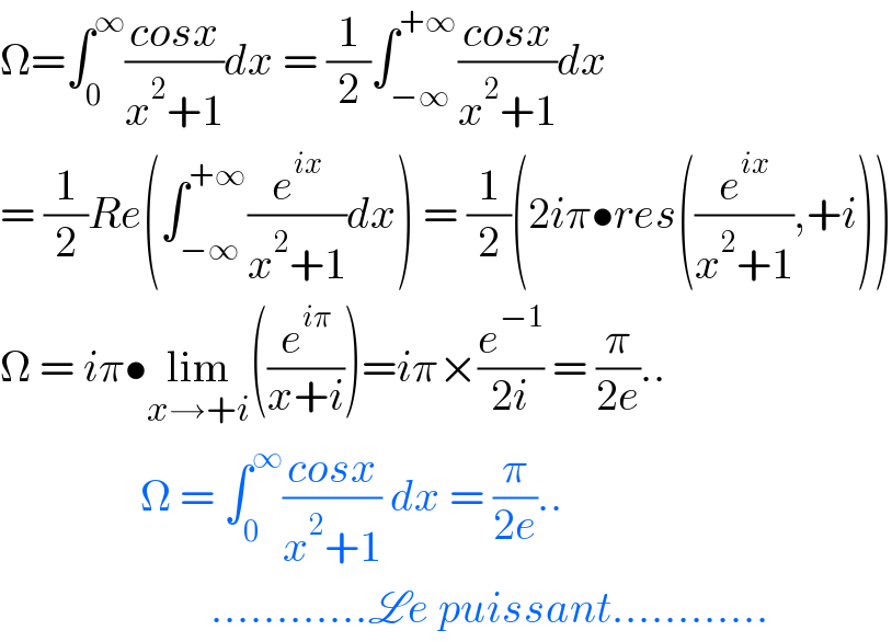 Ω=∫_0 ^∞ ((cosx)/(x^2 +1))dx = (1/2)∫_(−∞) ^(+∞) ((cosx)/(x^2 +1))dx  = (1/2)Re(∫_(−∞) ^(+∞) (e^(ix) /(x^2 +1))dx) = (1/2)(2iπ•res((e^(ix) /(x^2 +1)),+i))  Ω = iπ•lim_(x→+i) ((e^(iπ) /(x+i)))=iπ×(e^(−1) /(2i)) = (π/(2e))..                  Ω = ∫_0 ^∞ ((cosx)/(x^2 +1)) dx = (π/(2e))..                          ............Le puissant............  