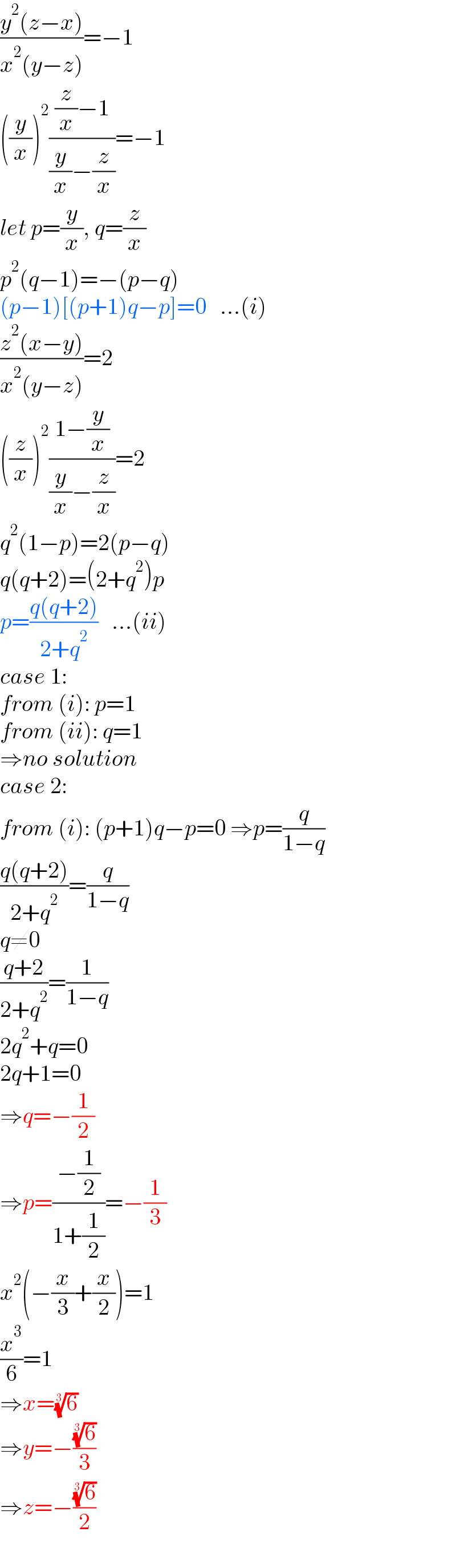 ((y^2 (z−x))/(x^2 (y−z)))=−1  ((y/x))^2 (((z/x)−1)/((y/x)−(z/x)))=−1  let p=(y/x), q=(z/x)  p^2 (q−1)=−(p−q)  (p−1)[(p+1)q−p]=0   ...(i)  ((z^2 (x−y))/(x^2 (y−z)))=2  ((z/x))^2 ((1−(y/x))/((y/x)−(z/x)))=2  q^2 (1−p)=2(p−q)  q(q+2)=(2+q^2 )p  p=((q(q+2))/(2+q^2 ))   ...(ii)  case 1:  from (i): p=1  from (ii): q=1  ⇒no solution  case 2:  from (i): (p+1)q−p=0 ⇒p=(q/(1−q))  ((q(q+2))/(2+q^2 ))=(q/(1−q))  q≠0  ((q+2)/(2+q^2 ))=(1/(1−q))  2q^2 +q=0  2q+1=0  ⇒q=−(1/2)  ⇒p=((−(1/2))/(1+(1/2)))=−(1/3)  x^2 (−(x/3)+(x/2))=1  (x^3 /6)=1  ⇒x=(6)^(1/3)   ⇒y=−((6)^(1/3) /3)  ⇒z=−((6)^(1/3) /2)  