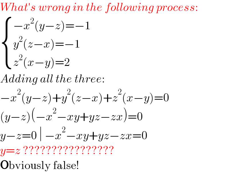 What′s wrong in the following process:   { ((−x^2 (y−z)=−1)),((y^2 (z−x)=−1)),((z^2 (x−y)=2)) :}  Adding all the three:  −x^2 (y−z)+y^2 (z−x)+z^2 (x−y)=0  (y−z)(−x^2 −xy+yz−zx)=0  y−z=0 ∣ −x^2 −xy+yz−zx=0  y=z ????????????????  Obviously false!  