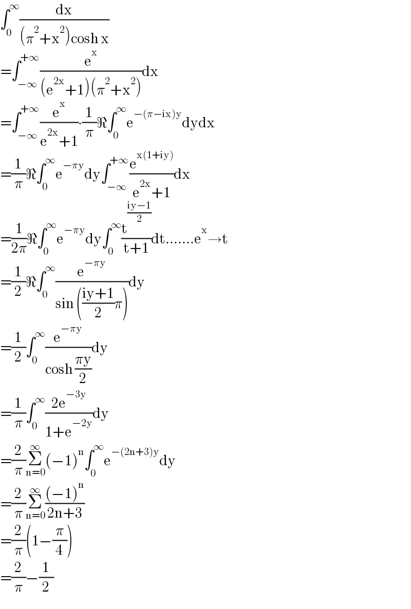 ∫_0 ^∞ (dx/((π^2 +x^2 )cosh x))  =∫_(−∞) ^(+∞) (e^x /((e^(2x) +1)(π^2 +x^2 )))dx  =∫_(−∞) ^(+∞) (e^x /(e^(2x) +1))∙(1/π)ℜ∫_0 ^∞ e^(−(π−ix)y) dydx  =(1/π)ℜ∫_0 ^∞ e^(−πy) dy∫_(−∞) ^(+∞) (e^(x(1+iy)) /(e^(2x) +1))dx  =(1/(2π))ℜ∫_0 ^∞ e^(−πy) dy∫_0 ^∞ (t^((iy−1)/2) /(t+1))dt.......e^x →t  =(1/2)ℜ∫_0 ^∞ (e^(−πy) /(sin (((iy+1)/2)π)))dy  =(1/2)∫_0 ^∞ (e^(−πy) /(cosh ((πy)/2)))dy  =(1/π)∫_0 ^∞ ((2e^(−3y) )/(1+e^(−2y) ))dy  =(2/π)Σ_(n=0) ^∞ (−1)^n ∫_0 ^∞ e^(−(2n+3)y) dy  =(2/π)Σ_(n=0) ^∞ (((−1)^n )/(2n+3))  =(2/π)(1−(π/4))  =(2/π)−(1/2)  