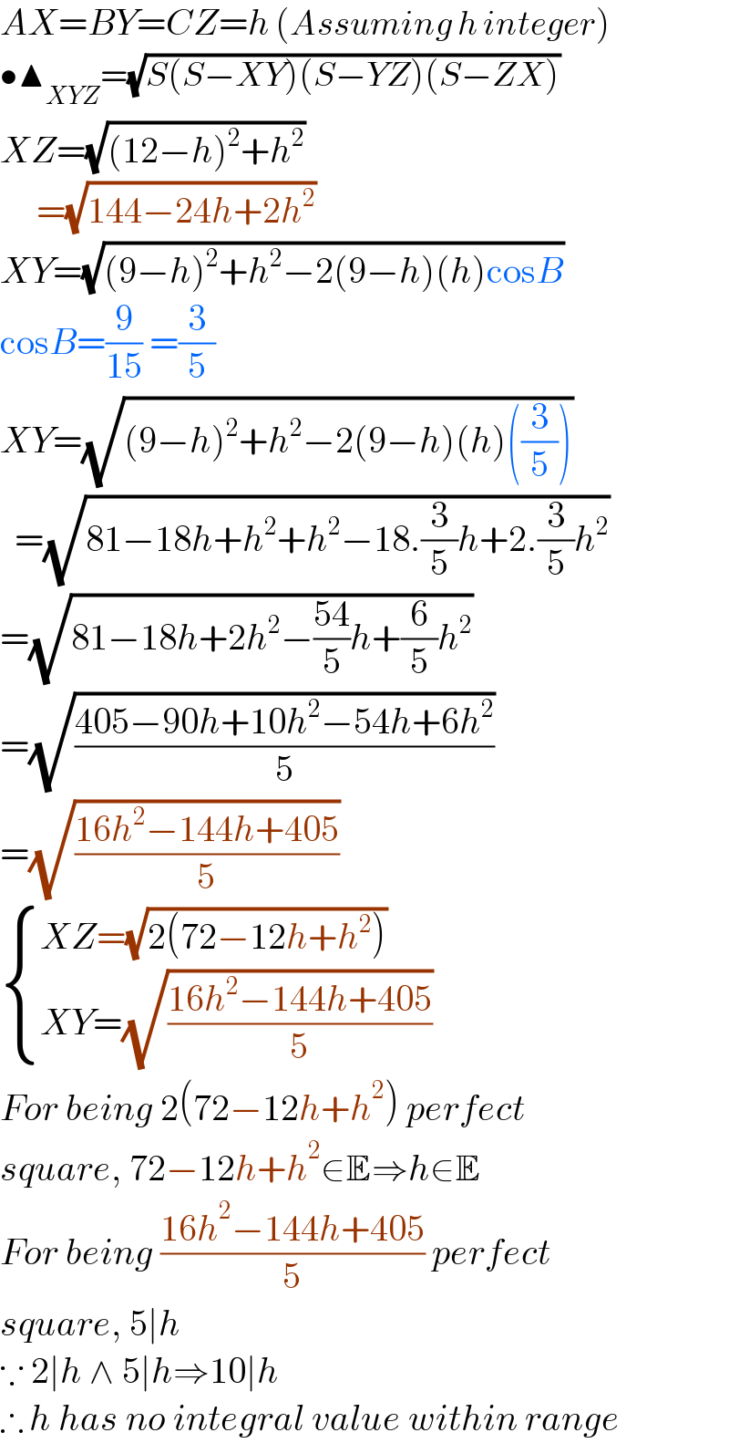 AX=BY=CZ=h (Assuming h integer)  •▲_(XYZ) =(√(S(S−XY)(S−YZ)(S−ZX)))  XZ=(√((12−h)^2 +h^2 ))       =(√(144−24h+2h^2 ))  XY=(√((9−h)^2 +h^2 −2(9−h)(h)cosB))  cosB=(9/(15)) =(3/5)  XY=(√((9−h)^2 +h^2 −2(9−h)(h)((3/5))))    =(√(81−18h+h^2 +h^2 −18.(3/5)h+2.(3/5)h^2 ))  =(√(81−18h+2h^2 −((54)/5)h+(6/5)h^2 ))  =(√((405−90h+10h^2 −54h+6h^2 )/5))  =(√((16h^2 −144h+405)/5))   { ((XZ=(√(2(72−12h+h^2 ))))),((XY=(√((16h^2 −144h+405)/5)))) :}  For being 2(72−12h+h^2 ) perfect  square, 72−12h+h^2 ∈E⇒h∈E  For being ((16h^2 −144h+405)/5) perfect  square, 5∣h  ∵ 2∣h ∧ 5∣h⇒10∣h  ∴ h has no integral value within range  