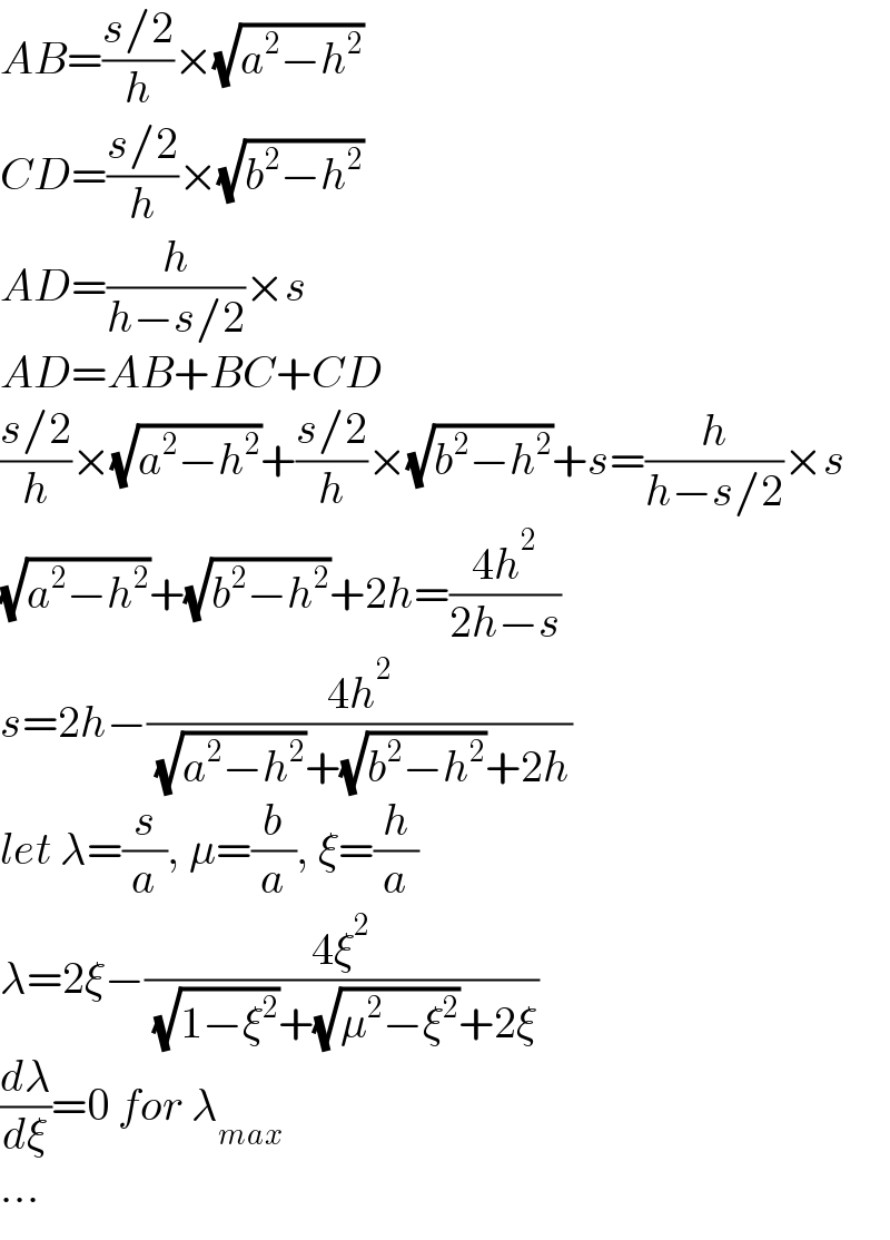 AB=((s/2)/h)×(√(a^2 −h^2 ))  CD=((s/2)/h)×(√(b^2 −h^2 ))  AD=(h/(h−s/2))×s  AD=AB+BC+CD  ((s/2)/h)×(√(a^2 −h^2 ))+((s/2)/h)×(√(b^2 −h^2 ))+s=(h/(h−s/2))×s  (√(a^2 −h^2 ))+(√(b^2 −h^2 ))+2h=((4h^2 )/(2h−s))  s=2h−((4h^2 )/( (√(a^2 −h^2 ))+(√(b^2 −h^2 ))+2h))  let λ=(s/a), μ=(b/a), ξ=(h/a)  λ=2ξ−((4ξ^2 )/( (√(1−ξ^2 ))+(√(μ^2 −ξ^2 ))+2ξ))  (dλ/dξ)=0 for λ_(max)   ...  