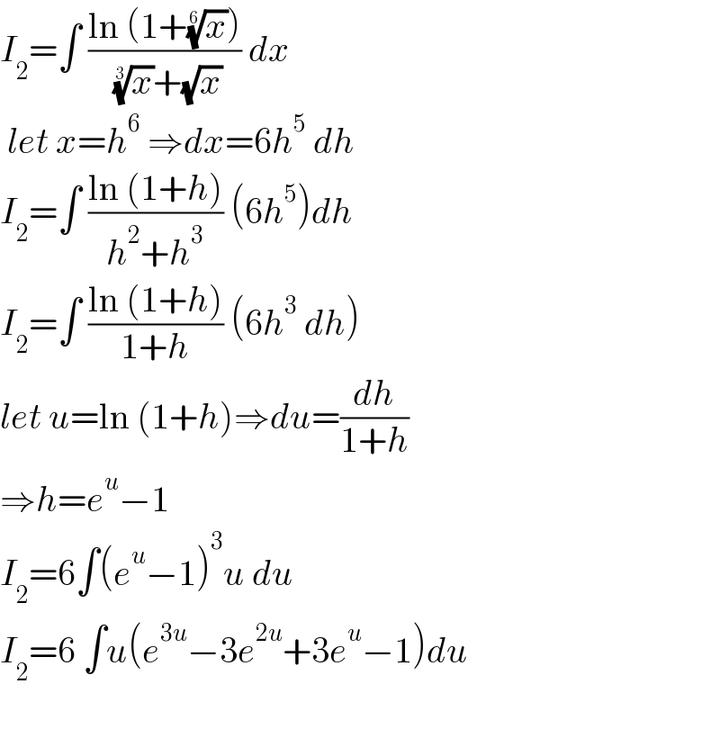 I_2 =∫ ((ln (1+(x)^(1/6) ))/( (x)^(1/3) +(√x))) dx   let x=h^6  ⇒dx=6h^5  dh  I_2 =∫ ((ln (1+h))/(h^2 +h^3 )) (6h^5 )dh  I_2 =∫ ((ln (1+h))/(1+h)) (6h^3  dh)  let u=ln (1+h)⇒du=(dh/(1+h))  ⇒h=e^u −1  I_2 =6∫(e^u −1)^3 u du  I_2 =6 ∫u(e^(3u) −3e^(2u) +3e^u −1)du     