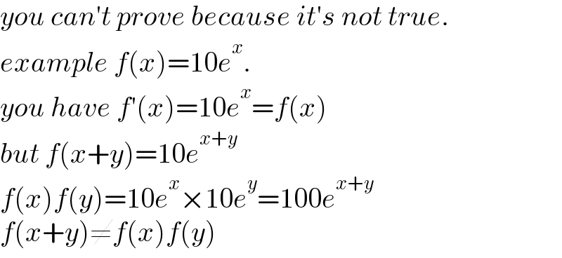 you can′t prove because it′s not true.  example f(x)=10e^x .  you have f′(x)=10e^x =f(x)  but f(x+y)=10e^(x+y)   f(x)f(y)=10e^x ×10e^y =100e^(x+y)   f(x+y)≠f(x)f(y)  