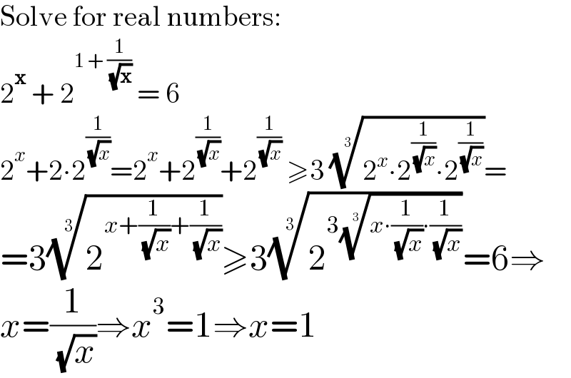 Solve for real numbers:  2^x  + 2^(1 + (1/( (√x))))  = 6  2^x +2∙2^(1/( (√x))) =2^x +2^(1/( (√x))) +2^(1/( (√x)))  ≥3 ((2^x ∙2^(1/( (√x))) ∙2^(1/( (√x))) ))^(1/3) =  =3(2^(x+(1/( (√x)))+(1/( (√x)))) )^(1/3) ≥^ 3(2^(3((x∙(1/( (√x)))∙(1/( (√x)))))^(1/3) ) )^(1/3) =6⇒  x=(1/( (√x)))⇒x^3 =1⇒x=1  