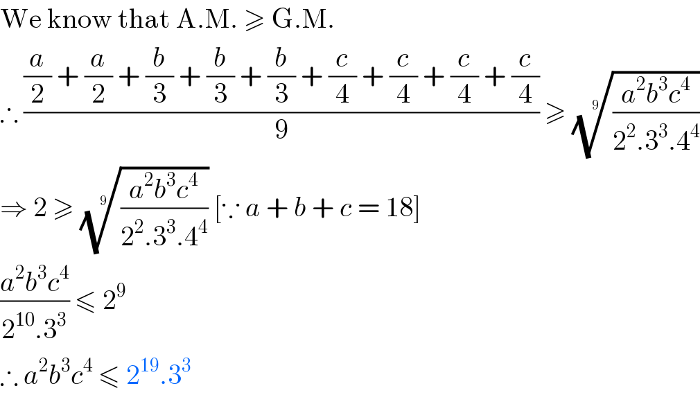 We know that A.M. ≥ G.M.  ∴ (((a/2) + (a/2) + (b/3) + (b/3) + (b/3) + (c/4) + (c/4) + (c/4) + (c/4))/9) ≥ (((a^2 b^3 c^4 )/(2^2 .3^3 .4^4 )))^(1/9)   ⇒ 2 ≥ (((a^2 b^3 c^4 )/(2^2 .3^3 .4^4 )))^(1/9)  [∵ a + b + c = 18]  ((a^2 b^3 c^4 )/(2^(10) .3^3 )) ≤ 2^9   ∴ a^2 b^3 c^4  ≤ 2^(19) .3^3   