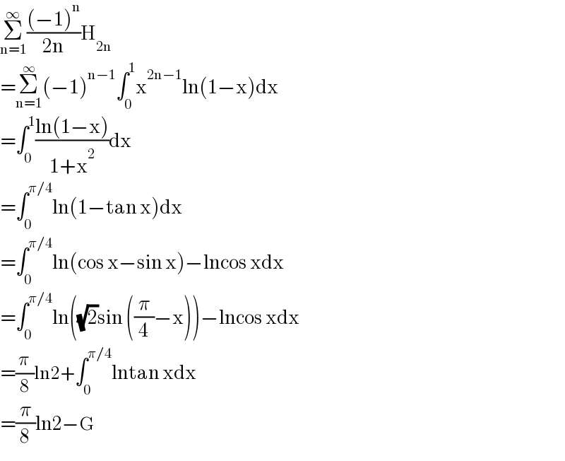 Σ_(n=1) ^∞ (((−1)^n )/(2n))H_(2n)   =Σ_(n=1) ^∞ (−1)^(n−1) ∫_0 ^1 x^(2n−1) ln(1−x)dx  =∫_0 ^1 ((ln(1−x))/(1+x^2 ))dx  =∫_0 ^(π/4) ln(1−tan x)dx  =∫_0 ^(π/4) ln(cos x−sin x)−lncos xdx  =∫_0 ^(π/4) ln((√2)sin ((π/4)−x))−lncos xdx  =(π/8)ln2+∫_0 ^(π/4) lntan xdx  =(π/8)ln2−G  