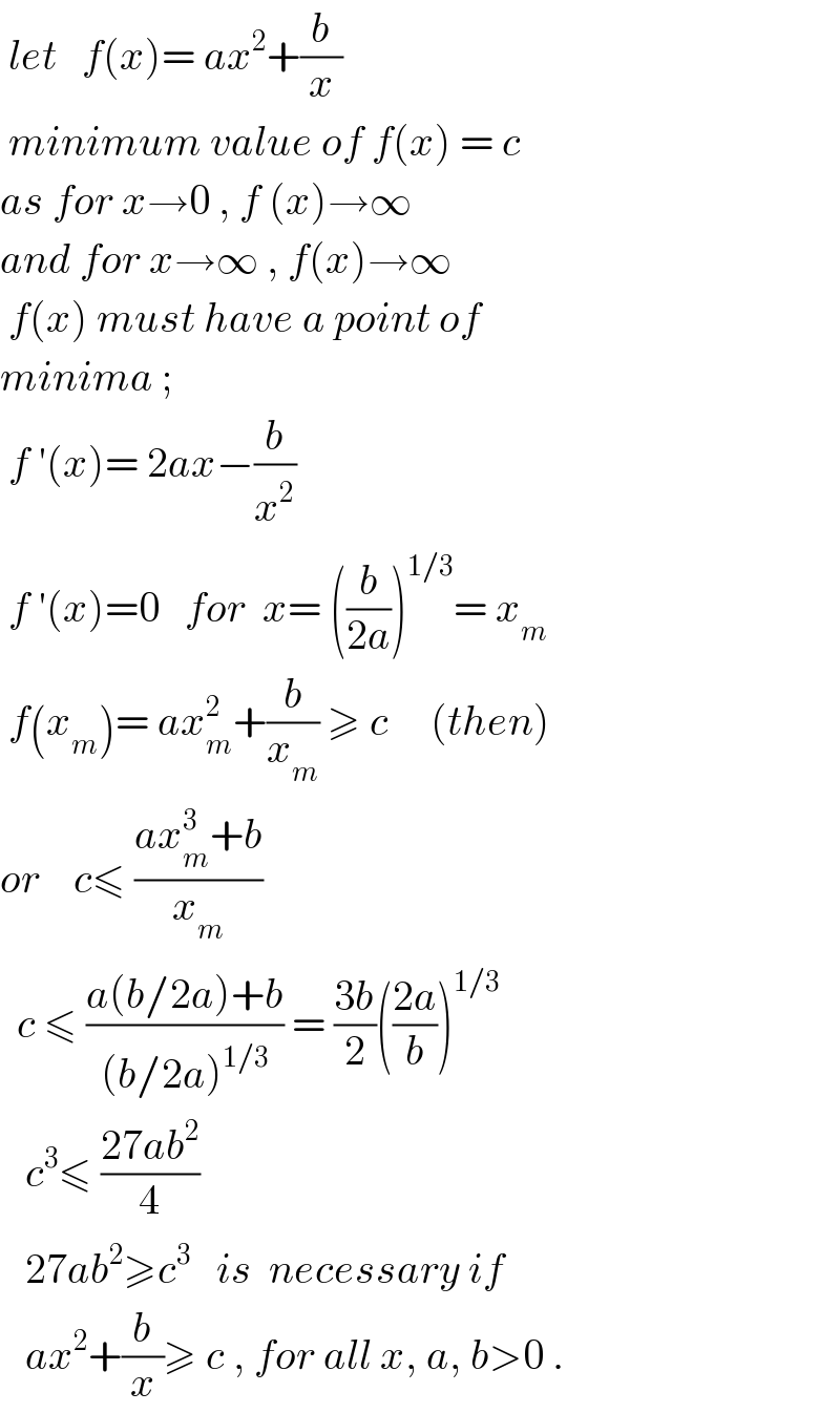  let   f(x)= ax^2 +(b/x)   minimum value of f(x) = c  as for x→0 , f (x)→∞  and for x→∞ , f(x)→∞   f(x) must have a point of   minima ;   f ′(x)= 2ax−(b/x^2 )   f ′(x)=0   for  x= ((b/(2a)))^(1/3) = x_m    f(x_m )= ax_m ^2 +(b/x_m ) ≥ c     (then)  or    c≤ ((ax_m ^3 +b)/x_m )    c ≤ ((a(b/2a)+b)/((b/2a)^(1/3) )) = ((3b)/2)(((2a)/b))^(1/3)      c^3 ≤ ((27ab^2 )/4)      27ab^2 ≥c^3    is  necessary if     ax^2 +(b/x)≥ c , for all x, a, b>0 .  