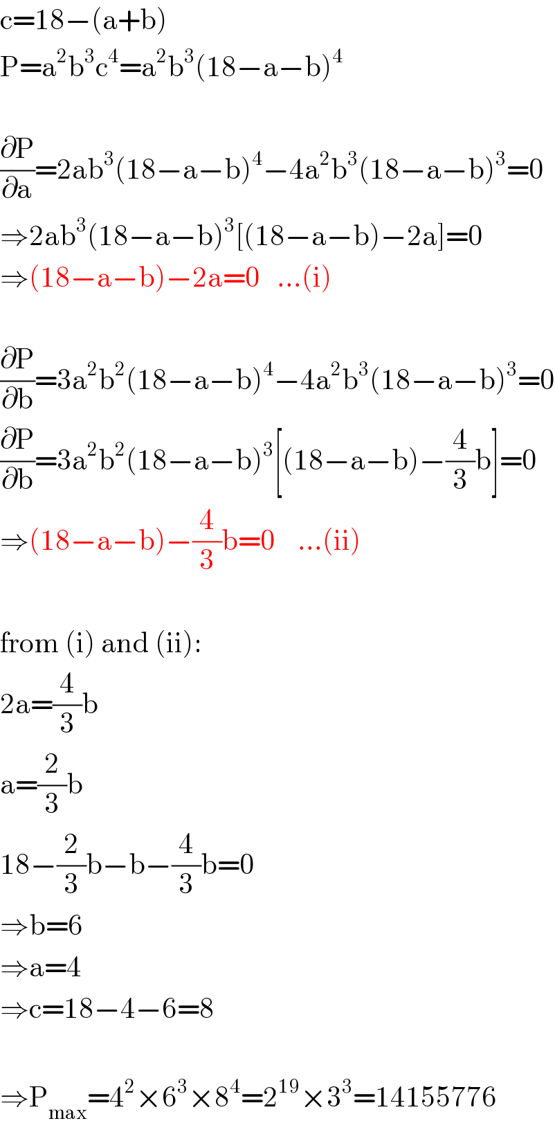 c=18−(a+b)  P=a^2 b^3 c^4 =a^2 b^3 (18−a−b)^4     (∂P/∂a)=2ab^3 (18−a−b)^4 −4a^2 b^3 (18−a−b)^3 =0  ⇒2ab^3 (18−a−b)^3 [(18−a−b)−2a]=0  ⇒(18−a−b)−2a=0   ...(i)    (∂P/∂b)=3a^2 b^2 (18−a−b)^4 −4a^2 b^3 (18−a−b)^3 =0  (∂P/∂b)=3a^2 b^2 (18−a−b)^3 [(18−a−b)−(4/3)b]=0  ⇒(18−a−b)−(4/3)b=0    ...(ii)    from (i) and (ii):  2a=(4/3)b  a=(2/3)b  18−(2/3)b−b−(4/3)b=0  ⇒b=6  ⇒a=4  ⇒c=18−4−6=8    ⇒P_(max) =4^2 ×6^3 ×8^4 =2^(19) ×3^3 =14155776  
