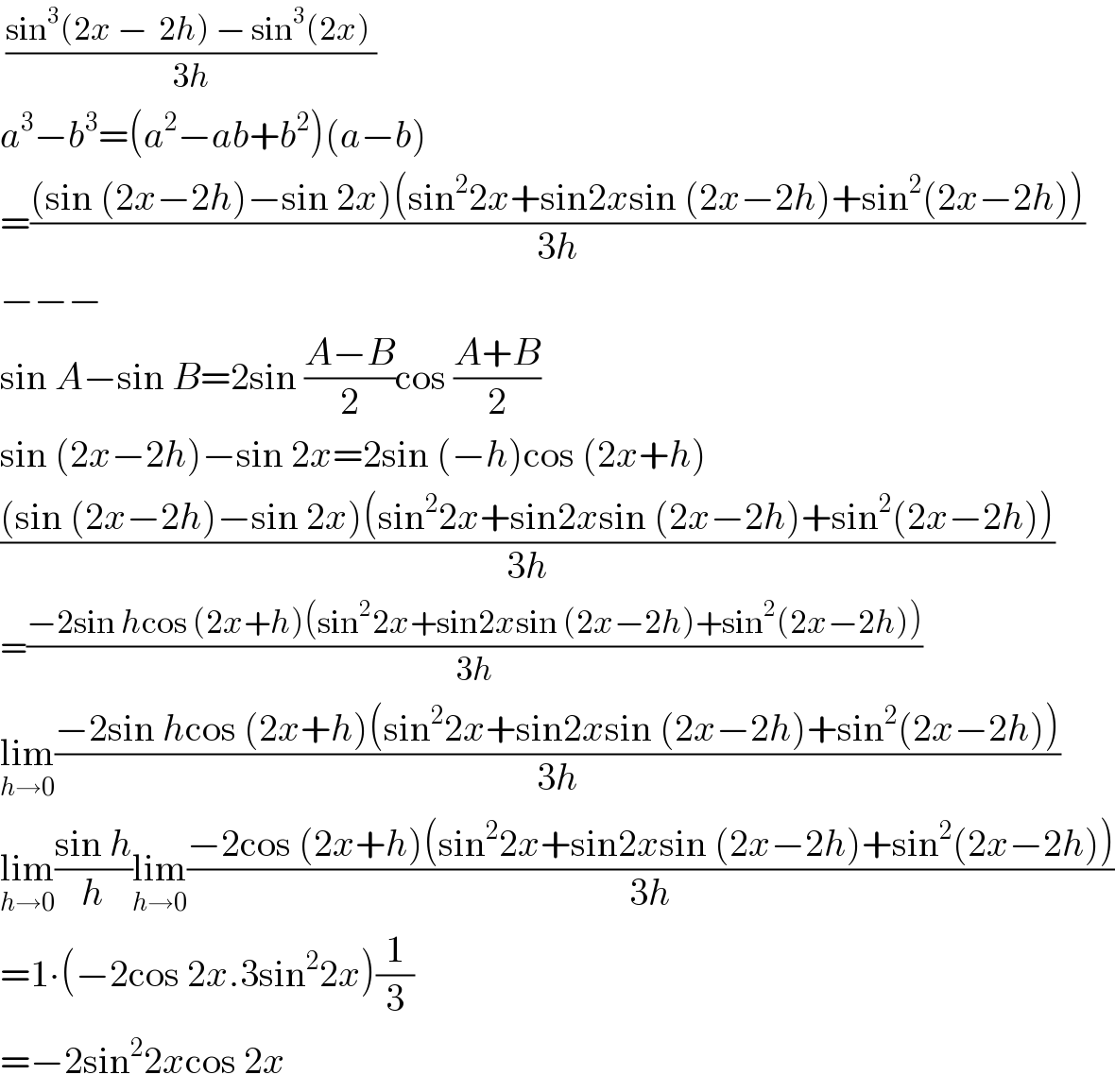  ((sin^3 (2x −  2h) − sin^3 (2x) )/(3h))  a^3 −b^3 =(a^2 −ab+b^2 )(a−b)  =(((sin (2x−2h)−sin 2x)(sin^2 2x+sin2xsin (2x−2h)+sin^2 (2x−2h)))/(3h))  −−−  sin A−sin B=2sin ((A−B)/2)cos ((A+B)/2)  sin (2x−2h)−sin 2x=2sin (−h)cos (2x+h)  (((sin (2x−2h)−sin 2x)(sin^2 2x+sin2xsin (2x−2h)+sin^2 (2x−2h)))/(3h))  =((−2sin hcos (2x+h)(sin^2 2x+sin2xsin (2x−2h)+sin^2 (2x−2h)))/(3h))  lim_(h→0) ((−2sin hcos (2x+h)(sin^2 2x+sin2xsin (2x−2h)+sin^2 (2x−2h)))/(3h))  lim_(h→0) ((sin h)/h)lim_(h→0) ((−2cos (2x+h)(sin^2 2x+sin2xsin (2x−2h)+sin^2 (2x−2h)))/(3h))  =1∙(−2cos 2x.3sin^2 2x)(1/3)  =−2sin^2 2xcos 2x  