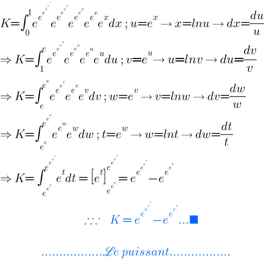 K=∫_0 ^1 e^e^e^e^e^x     e^e^e^e^x    e^e^e^x   e^e^x  e^x dx ; u=e^x  → x=lnu → dx=(du/u)  ⇒ K=∫_1 ^e e^e^e^e^u    e^e^e^u   e^e^u  e^u du ; v=e^u → u=lnv → du=(dv/v)  ⇒ K=∫_e ^e^e  e^e^e^v   e^e^v  e^v dv ; w=e^v  → v=lnw → dv=(dw/w)  ⇒ K=∫_e^e  ^e^e^e   e^e^w  e^w dw ; t=e^w  → w=lnt → dw=(dt/t)  ⇒ K= ∫_e^e^e   ^e^e^e^e    e^t dt = [e^t ]_e^e^e   ^e^e^e^e    = e^e^e^e^e    −e^e^e^e                                        ∴∵    K = e^e^e^e^e    −e^e^e^e   ...■                     .................Le puissant.................  
