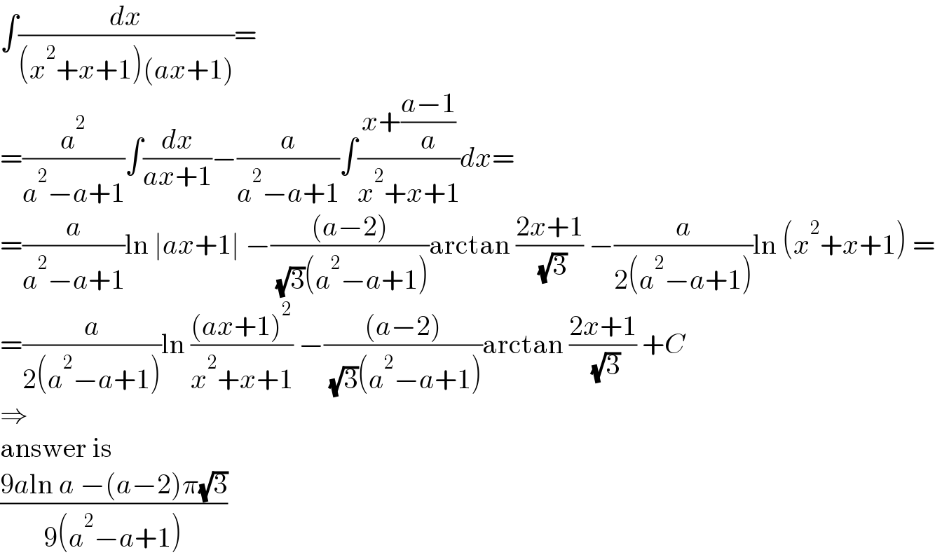∫(dx/((x^2 +x+1)(ax+1)))=  =(a^2 /(a^2 −a+1))∫(dx/(ax+1))−(a/(a^2 −a+1))∫((x+((a−1)/a))/(x^2 +x+1))dx=  =(a/(a^2 −a+1))ln ∣ax+1∣ −(((a−2))/( (√3)(a^2 −a+1)))arctan ((2x+1)/( (√3))) −(a/(2(a^2 −a+1)))ln (x^2 +x+1) =  =(a/(2(a^2 −a+1)))ln (((ax+1)^2 )/(x^2 +x+1)) −(((a−2))/( (√3)(a^2 −a+1)))arctan ((2x+1)/( (√3))) +C  ⇒  answer is  ((9aln a −(a−2)π(√3))/(9(a^2 −a+1)))  