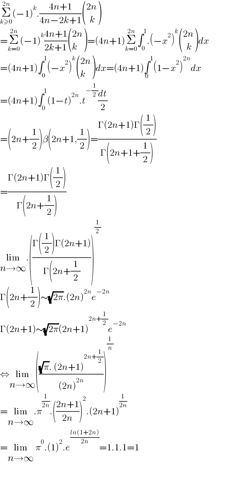 Σ_(k≥0) ^(2n) (−1)^k .((4n+1)/(4n−2k+1)) (((2n)),((  k)) )  =Σ_(k=0) ^(2n) (−1)^k ((4n+1)/(2k+1)) (((2n)),(k) )=(4n+1)Σ_(k=0) ^(2n) ∫_0 ^1 .(−x^2 )^k  (((2n)),((  k)) )dx  =(4n+1)∫_0 ^1 (−x^2 )^k  (((2n)),(k) )dx=(4n+1)∫^1 _0 (1−x^2 )^(2n) dx  =(4n+1)∫_0 ^1 (1−t)^(2n) .t^(−(1/2)) (dt/2)  =(2n+(1/2))β(2n+1,(1/2))=((Γ(2n+1)Γ((1/2)))/(Γ(2n+1+(1/2))))  =((Γ(2n+1)Γ((1/2)))/(Γ(2n+(1/2))))  lim_(n→∞) .(((Γ((1/2))Γ(2n+1))/(Γ(2n+(1/2))))^(1/2)   Γ(2n+(1/2))∼(√(2π)).(2n)^(2n) e^(−2n)   Γ(2n+1)∼(√(2π))(2n+1)^(2n+(1/2)) e^(−2n)   ⇔lim_(n→∞) ((((√π). (2n+1)^(2n+(1/2)) )/((2n)^(2n) )))^(1/n)   =lim_(n→∞) .π^(1/(2n)) .(((2n+1)/(2n)))^2 .(2n+1)^(1/(2n))   =lim_(n→∞)  π^0 .(1)^2 .e^((ln(1+2n))/(2n)) =1.1.1=1    