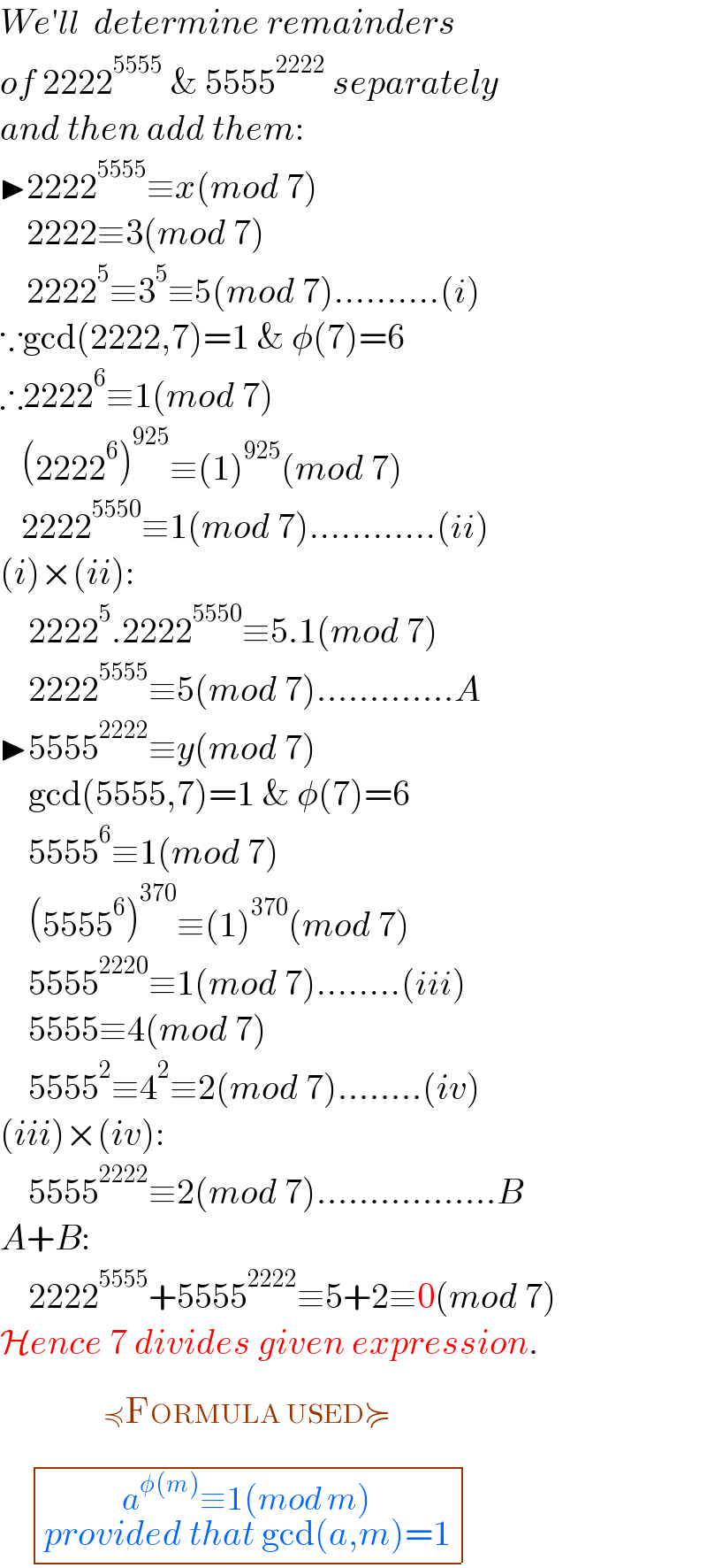 We′ll  determine remainders  of 2222^(5555)  & 5555^(2222)  separately  and then add them:  ▶2222^(5555) ≡x(mod 7)       2222≡3(mod 7)       2222^5 ≡3^5 ≡5(mod 7)..........(i)  ∵gcd(2222,7)=1 & φ(7)=6  ∴2222^6 ≡1(mod 7)     (2222^6 )^(925) ≡(1)^(925) (mod 7)     2222^(5550) ≡1(mod 7)............(ii)  (i)×(ii):      2222^5 .2222^(5550) ≡5.1(mod 7)      2222^(5555) ≡5(mod 7).............A  ▶5555^(2222) ≡y(mod 7)      gcd(5555,7)=1 & φ(7)=6      5555^6 ≡1(mod 7)      (5555^6 )^(370) ≡(1)^(370) (mod 7)      5555^(2220) ≡1(mod 7)........(iii)      5555≡4(mod 7)      5555^2 ≡4^2 ≡2(mod 7)........(iv)  (iii)×(iv):      5555^(2222) ≡2(mod 7).................B  A+B:      2222^(5555) +5555^(2222) ≡5+2≡0(mod 7)  Hence 7 divides given expression.     determinant (((a^(φ(m)) ≡1(mod m)_(provided that gcd(a,m)=1) )))^ ^(≼FORMULA USED≽_(                                                ) ^(                                        ) )   