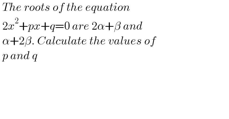  The roots of the equation   2x^2 +px+q=0 are 2α+β and   α+2β. Calculate the values of   p and q  