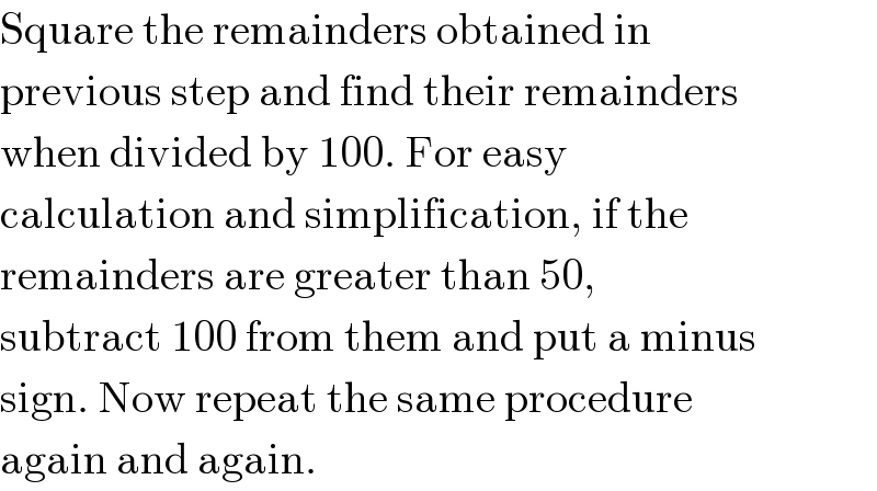 Square the remainders obtained in  previous step and find their remainders  when divided by 100. For easy  calculation and simplification, if the  remainders are greater than 50,  subtract 100 from them and put a minus  sign. Now repeat the same procedure  again and again.  
