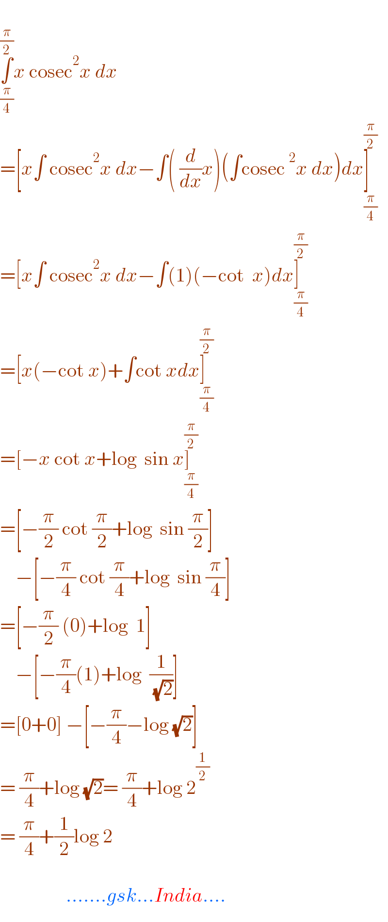   ∫_(π/4) ^(π/2) x cosec^2 x dx  =[x∫ cosec^2 x dx−∫( (d/dx)x)(∫cosec^2 x dx)dx]_(π/4) ^(π/2)   =[x∫ cosec^2 x dx−∫(1)(−cot  x)dx]_(π/4) ^(π/2)   =[x(−cot x)+∫cot xdx]_(π/4) ^(π/2)   =[−x cot x+log  sin x]_(π/4) ^(π/2)   =[−(π/2) cot (π/2)+log  sin (π/2)]      −[−(π/4) cot (π/4)+log  sin (π/4)]  =[−(π/2) (0)+log  1]       −[−(π/4)(1)+log  (1/( (√2)))]  =[0+0] −[−(π/4)−log (√2)]  = (π/4)+log (√2)= (π/4)+log 2^(1/2)   = (π/4)+(1/2)log 2                     .......gsk...India....  