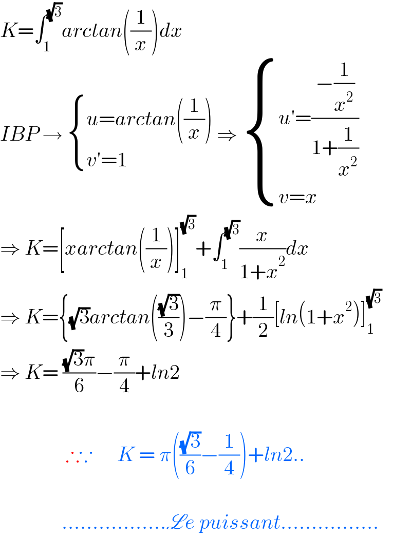 K=∫_1 ^(√3) arctan((1/x))dx   IBP →  { ((u=arctan((1/x)))),((v′=1   )) :} ⇒  { ((u′=((−(1/x^2 ))/(1+(1/x^2 ))))),((v=x)) :}  ⇒ K=[xarctan((1/x))]_1 ^(√3) +∫_1 ^(√3) (x/(1+x^2 ))dx  ⇒ K={(√3)arctan(((√3)/3))−(π/4)}+(1/2)[ln(1+x^2 )]_1 ^(√3)   ⇒ K= (((√3)π)/6)−(π/4)+ln2                    ∴∵      K = π(((√3)/6)−(1/4))+ln2..                   .................Le puissant................  
