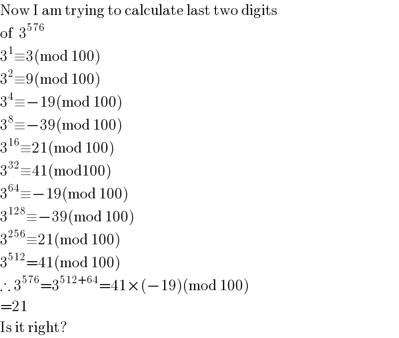 Now I am trying to calculate last two digits  of  3^(576)   3^1 ≡3(mod 100)  3^2 ≡9(mod 100)  3^4 ≡−19(mod 100)  3^8 ≡−39(mod 100)  3^(16) ≡21(mod 100)  3^(32) ≡41(mod100)  3^(64) ≡−19(mod 100)  3^(128) ≡−39(mod 100)  3^(256) ≡21(mod 100)  3^(512) =41(mod 100)  ∴ 3^(576) =3^(512+64) =41×(−19)(mod 100)  =21  Is it right?  