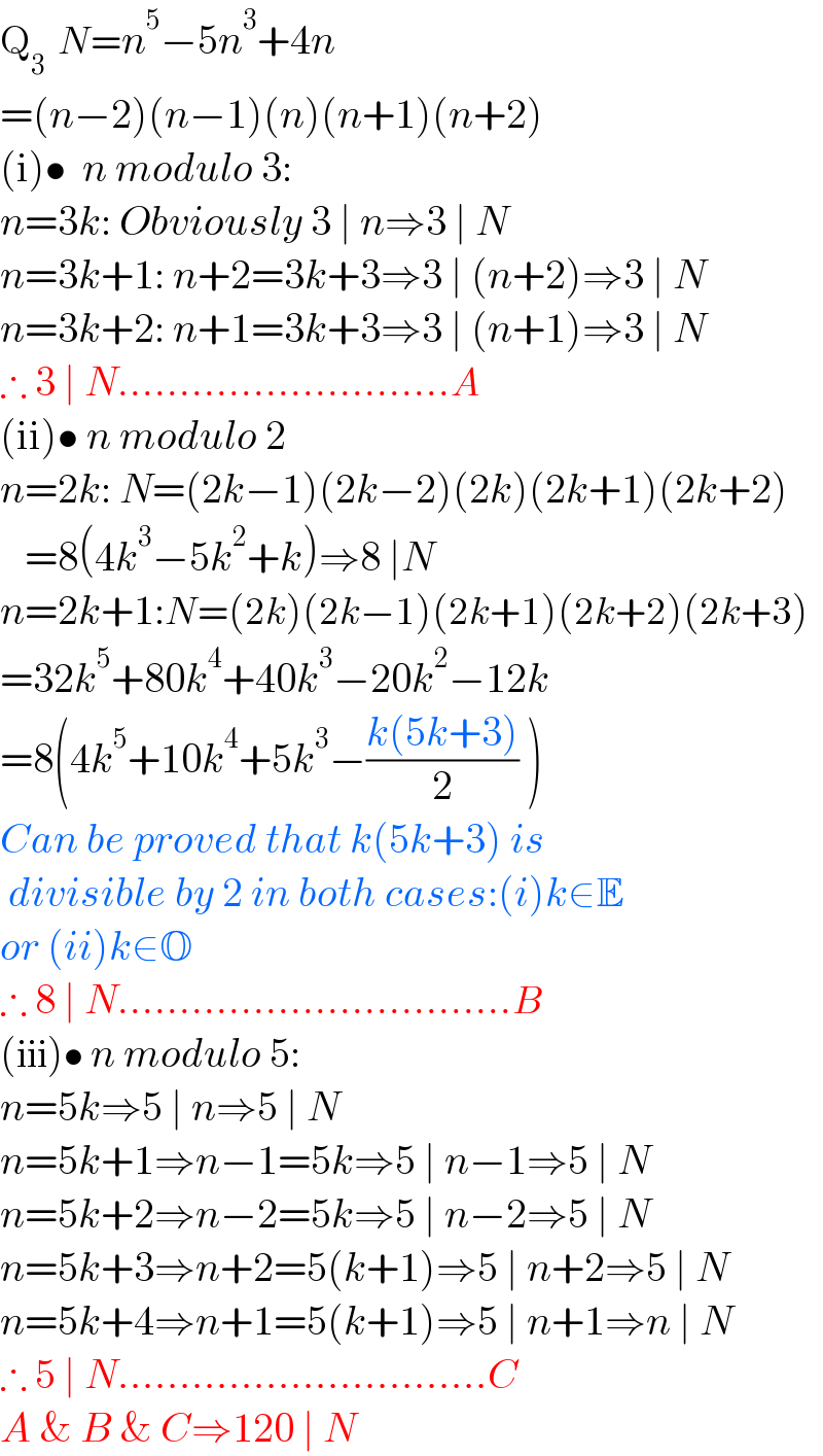 Q_3   N=n^5 −5n^3 +4n  =(n−2)(n−1)(n)(n+1)(n+2)  (i)•  n modulo 3:   n=3k: Obviously 3 ∣ n⇒3 ∣ N  n=3k+1: n+2=3k+3⇒3 ∣ (n+2)⇒3 ∣ N  n=3k+2: n+1=3k+3⇒3 ∣ (n+1)⇒3 ∣ N  ∴ 3 ∣ N...........................A  (ii)• n modulo 2  n=2k: N=(2k−1)(2k−2)(2k)(2k+1)(2k+2)      =8(4k^3 −5k^2 +k)⇒8 ∣N  n=2k+1:N=(2k)(2k−1)(2k+1)(2k+2)(2k+3)  =32k^5 +80k^4 +40k^3 −20k^2 −12k  =8(4k^5 +10k^4 +5k^3 −((k(5k+3))/2) )  Can be proved that k(5k+3) is   divisible by 2 in both cases:(i)k∈E  or (ii)k∈O  ∴ 8 ∣ N................................B  (iii)• n modulo 5:  n=5k⇒5 ∣ n⇒5 ∣ N  n=5k+1⇒n−1=5k⇒5 ∣ n−1⇒5 ∣ N  n=5k+2⇒n−2=5k⇒5 ∣ n−2⇒5 ∣ N  n=5k+3⇒n+2=5(k+1)⇒5 ∣ n+2⇒5 ∣ N  n=5k+4⇒n+1=5(k+1)⇒5 ∣ n+1⇒n ∣ N  ∴ 5 ∣ N..............................C  A & B & C⇒120 ∣ N  